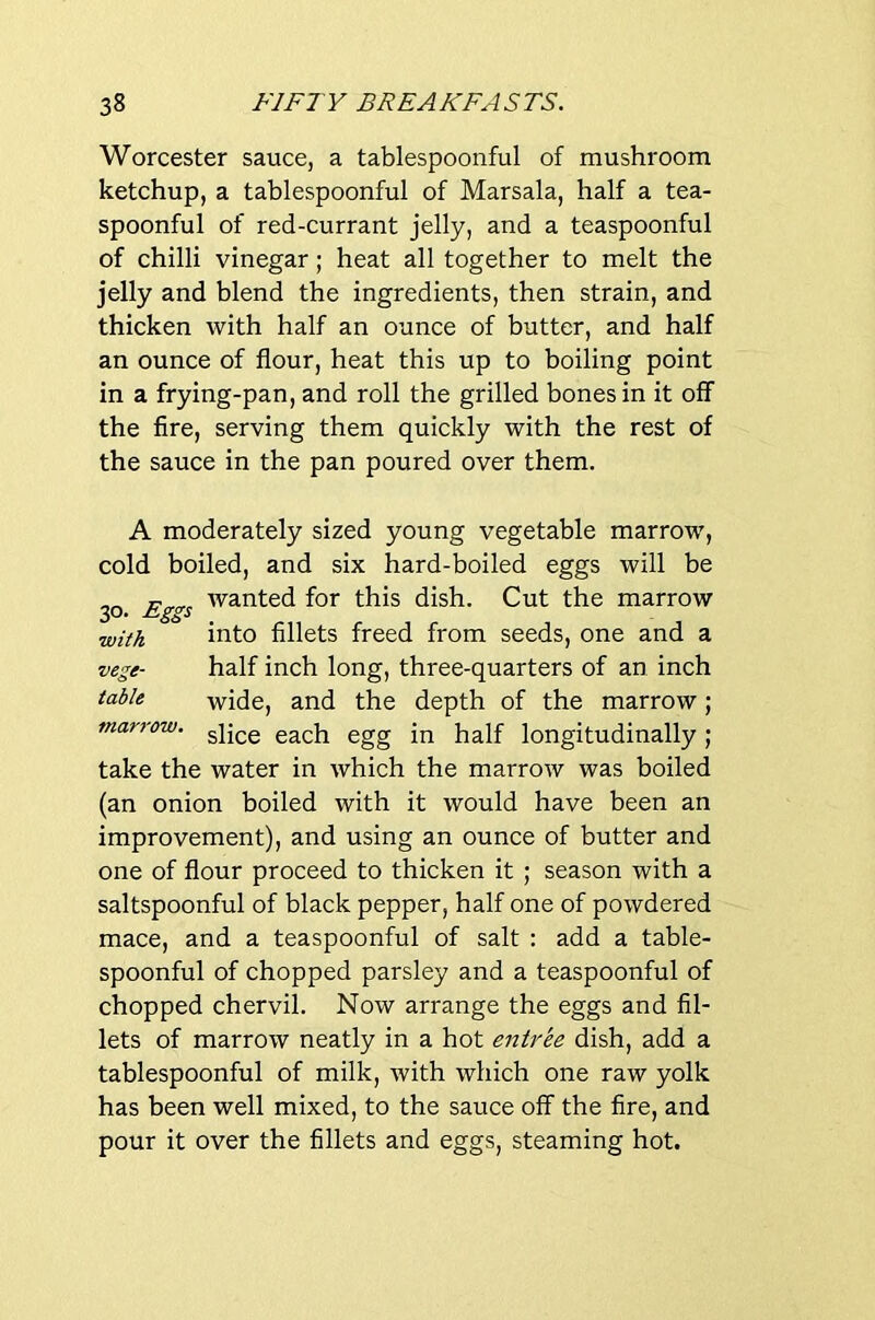 Worcester sauce, a tablespoonful of mushroom ketchup, a tablespoonful of Marsala, half a tea- spoonful of red-currant jelly, and a teaspoonful of chilli vinegar; heat all together to melt the jelly and blend the ingredients, then strain, and thicken with half an ounce of butter, and half an ounce of flour, heat this up to boiling point in a frying-pan, and roll the grilled bones in it off the fire, serving them quickly with the rest of the sauce in the pan poured over them. A moderately sized young vegetable marrow, cold boiled, and six hard-boiled eggs will be 30 Eg<^s for this dish. Cut the marrow with into fillets freed from seeds, one and a vege- half inch long, three-quarters of an inch table wide, and the depth of the marrow; marrow, ggg longitudinally; take the water in which the marrow was boiled (an onion boiled with it would have been an improvement), and using an ounce of butter and one of flour proceed to thicken it ; season with a saltspoonful of black pepper, half one of powdered mace, and a teaspoonful of salt : add a table- spoonful of chopped parsley and a teaspoonful of chopped chervil. Now arrange the eggs and fil- lets of marrow neatly in a hot entree dish, add a tablespoonful of milk, with which one raw yolk has been well mixed, to the sauce off the fire, and pour it over the fillets and eggs, steaming hot.