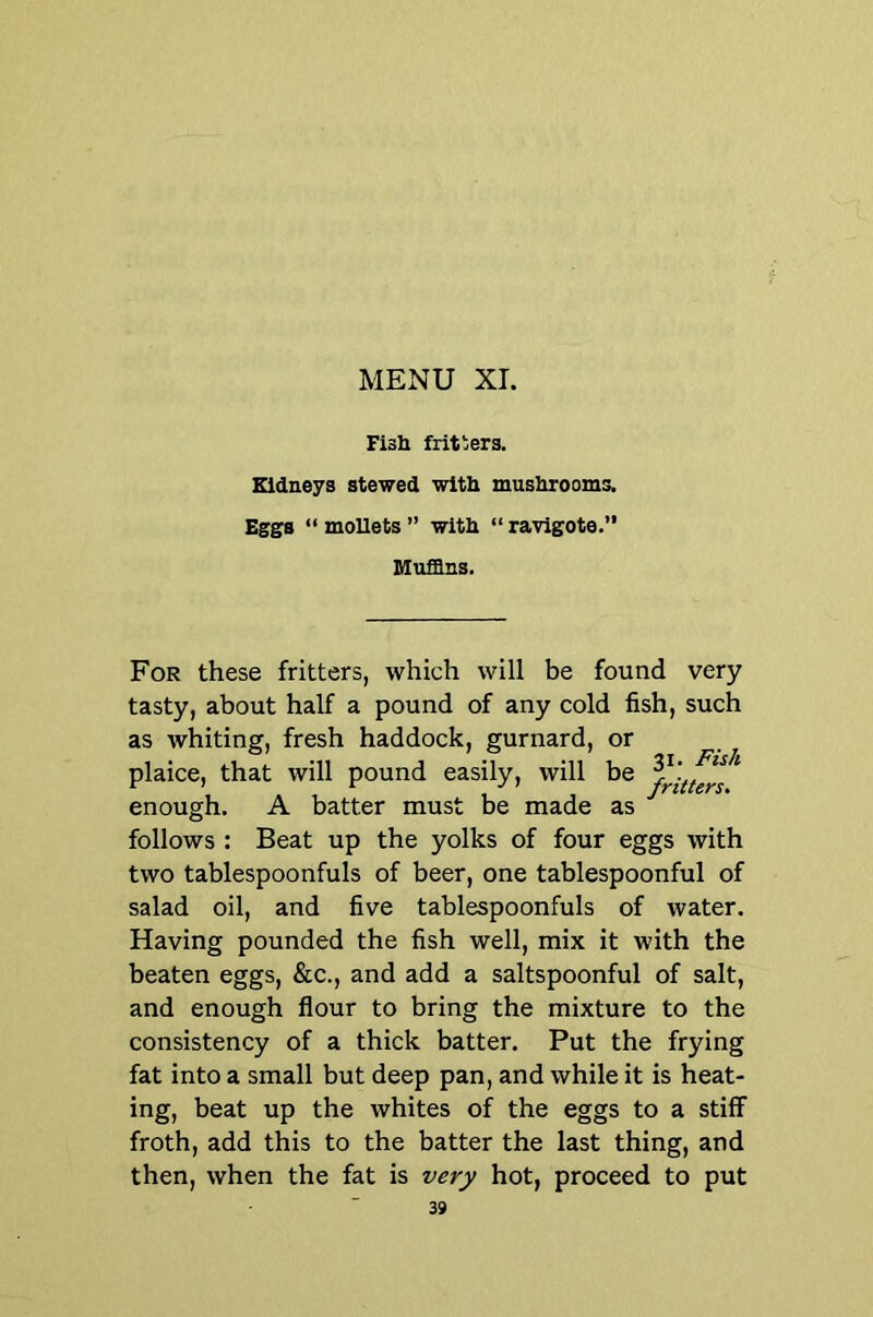 Fish fritlers. Kidneys stewed with mushrooms. Eggs “ moUets ” with “ ravigote.” Muffins. For these fritters, which will be found very tasty, about half a pound of any cold fish, such as whiting, fresh haddock, gurnard, or plaice, that will pound easily, will be enough. A batter must be made as '' follows : Beat up the yolks of four eggs with two tablespoonfuls of beer, one tablespoonful of salad oil, and five tablespoonfuls of water. Having pounded the fish well, mix it with the beaten eggs, &c., and add a saltspoonful of salt, and enough flour to bring the mixture to the consistency of a thick batter. Put the frying fat into a small but deep pan, and while it is heat- ing, beat up the whites of the eggs to a stiff froth, add this to the batter the last thing, and then, when the fat is very hot, proceed to put