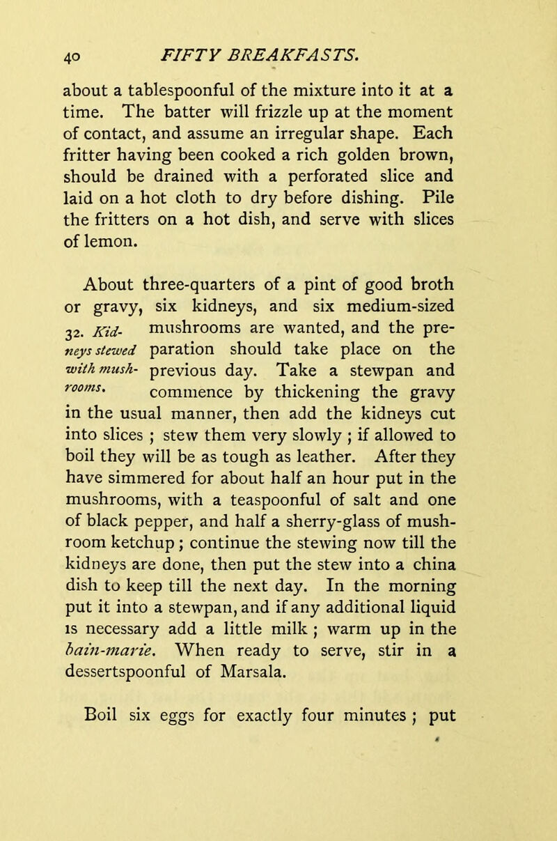 about a tablespoonful of the mixture into it at a time. The batter will frizzle up at the moment of contact, and assume an irregular shape. Each fritter having been cooked a rich golden brown, should be drained with a perforated slice and laid on a hot cloth to dry before dishing. Pile the fritters on a hot dish, and serve with slices of lemon. About three-quarters of a pint of good broth or gravy, six kidneys, and six medium-sized 32. Kid- mushrooms are wanted, and the pre- neys slewed paration should take place on the with mush- previous day. Take a stewpan and rooms, commence by thickening the gravy in the usual manner, then add the kidneys cut into slices ; stew them very slowly ; if allowed to boil they will be as tough as leather. After they have simmered for about half an hour put in the mushrooms, with a teaspoonful of salt and one of black pepper, and half a sherry-glass of mush- room ketchup; continue the stewing now till the kidneys are done, then put the stew into a china dish to keep till the next day. In the morning put it into a stewpan, and if any additional liquid IS necessary add a little milk ; warm up in the bain-marie. When ready to serve, stir in a dessertspoonful of Marsala. Boil six eggs for exactly four minutes ; put