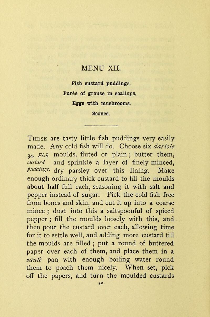 Fish custard puddings. Puree of grouse in scallops. Eggs with mushrooms. Scones. These are tasty little fish puddings very easily made. Any cold fish will do. Choose six dariole 34. Fish moulds, fluted or plain ; butter them, custard and sprinkle a layer of finely minced, puddings, (jj-y parsley over this lining. Make enough ordinary thick custard to fill the moulds about half full each, seasoning it with salt and pepper instead of sugar. Pick the cold fish free from bones and skin, and cut it up into a coarse mince ; dust into this a saltspoonful of spiced pepper ; fill the moulds loosely with this, and then pour the custard over each, allowing time for it to settle well, and adding more custard till the moulds are filled ; put a round of buttered paper over each of them, and place them in a saute pan with enough boiling water round them to poach them nicely. When set, pick off the papers, and turn the moulded custards 4*