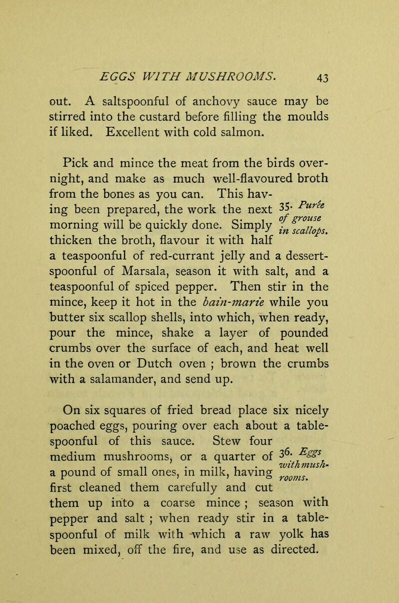 out. A saltspoonful of anchovy sauce may be stirred into the custard before filling the moulds if liked. Excellent with cold salmon. Pick and mince the meat from the birds over- night, and make as much well-flavoured broth from the bones as you can. This hav- ing been prepared, the work the next 35- morning will be quickly done. Simply thicken the broth, flavour it with half a teaspoonful of red-currant jelly and a dessert- spoonful of Marsala, season it with salt, and a teaspoonful of spiced pepper. Then stir in the mince, keep it hot in the bain-marie while you butter six scallop shells, into which, when ready, pour the mince, shake a layer of pounded crumbs over the surface of each, and heat well in the oven or Dutch oven ; brown the crumbs with a salamander, and send up. On six squares of fried bread place six nicely poached eggs, pouring over each about a table- spoonful of this sauce. Stew four medium mushrooms, or a quarter of . r 11 • -11 1 • withmush- a pound of small ones, m milk, having first cleaned them carefully and cut them up into a coarse mince ; season with pepper and salt ; when ready stir in a table- spoonful of milk with ^vhich a raw yolk has been mixed, off the fire, and use as directed.