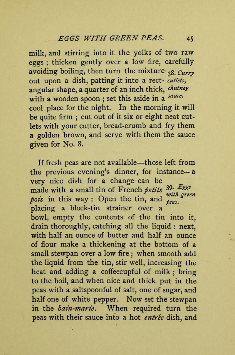 milk, and stirring into it the yolks of two raw eggs ; thicken gently over a low fire, carefully avoiding boiling, then turn the mixture Curry out upon a dish, patting it into a rect- cutlets, angular shape, a quarter of an inch thick, chutney with a wooden spoon ; set this aside in a cool place for the night. In the morning it will be quite firm ; cut out of it six or eight neat cut- lets with your cutter, bread-crumb and fry them a golden brown, and serve with them the sauce given for No. 8. If fresh peas are not available—those left from the previous evening’s dinner, for instance—a very nice dish for a change can be made with a small tin of French petits . . 1 . ^ 1.1 with green pots in this way : Open the tin, and placing a block-tin strainer over a bowl, empty the contents of the tin into it, drain thoroughly, catching all the liquid : next, with half an ounce of butter and half an ounce of flour make a thickening at the bottom of a small stewpan over a low fire; when smooth add the liquid from the tin, stir well, increasing the heat and adding a coffeecupful of milk ; bring to the boil, and when nice and thick put in the peas with a saltspoonful of salt, one of sugar, and half one of white pepper. Now set the stewpan in the bain-marie. When required turn the peas with their sauce into a hot entree dish, and