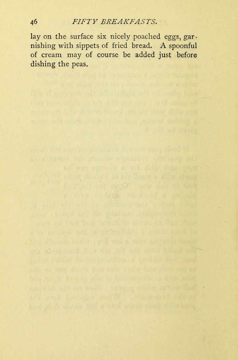 lay on the surface six nicely poached eggs, gar- nishing with sippets of fried bread. A spoonful of cream may of course be added just before dishing the peas.