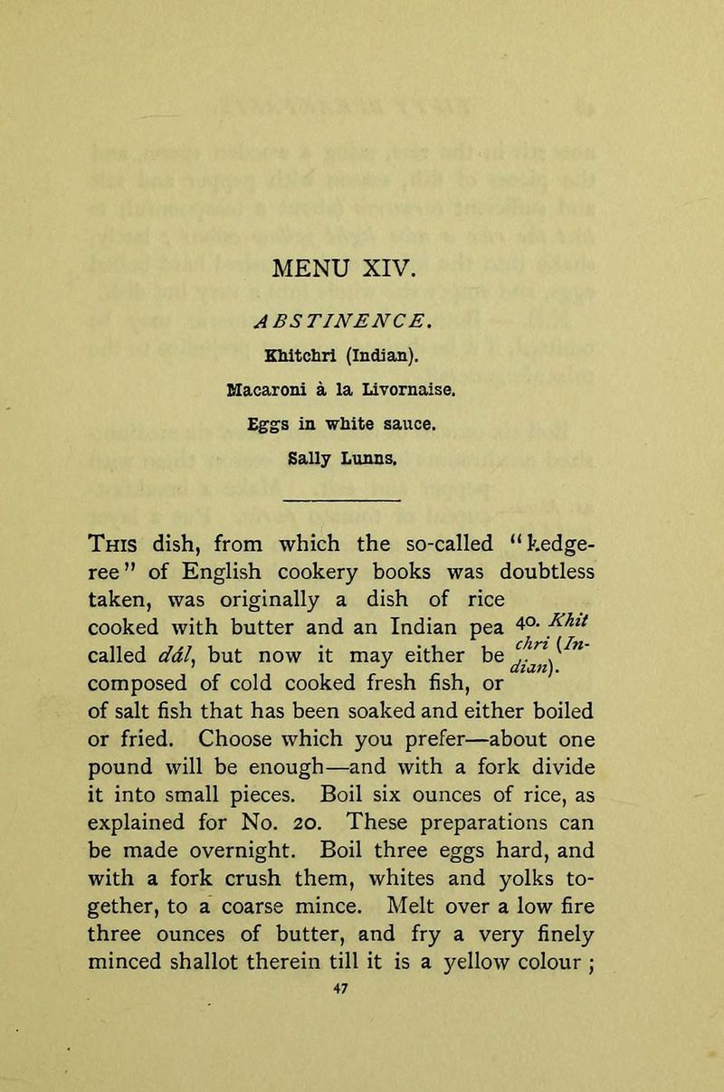 ABSTINENCE. EUtcbrl (Indian). Macaroni a la Livornaise. Eggs in white sauce. Sally Lunns. This dish, from which the so-called “kedge- ree” of English cookery books was doubtless taken, was originally a dish of rice cooked with butter and an Indian pea ^hit called ddl.^ but now it may either composed of cold cooked fresh fish, or of salt fish that has been soaked and either boiled or fried. Choose which you prefer—about one pound will be enough—and with a fork divide it into small pieces. Boil six ounces of rice, as explained for No. 20. These preparations can be made overnight. Boil three eggs hard, and with a fork crush them, whites and yolks to- gether, to a coarse mince. Melt over a low fire three ounces of butter, and fry a very finely minced shallot therein till it is a yellow colour ;