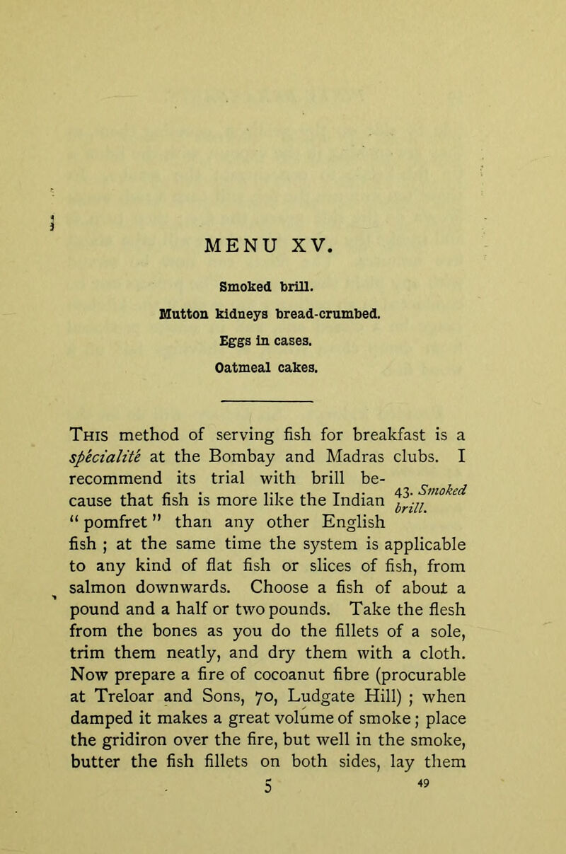 3 MENU XV. Smoked brill. mutton kidneys bread-crumbed. Eggs in cases. Oatmeal cakes. This method of serving fish for breakfast is a sp'ecialite at the Bombay and Madras clubs. I recommend its trial with brill be- cause that fish is more like the Indian ^ “ pomfret ” than any other English fish ; at the same time the system is applicable to any kind of flat fish or slices of fish, from salmon downwards. Choose a fish of about a ■> pound and a half or two pounds. Take the flesh from the bones as you do the fillets of a sole, trim them neatly, and dry them with a cloth. Now prepare a fire of cocoanut fibre (procurable at Treloar and Sons, 70, Ludgate Hill) ; when damped it makes a great volume of smoke; place the gridiron over the fire, but well in the smoke, butter the fish fillets on both sides, lay them