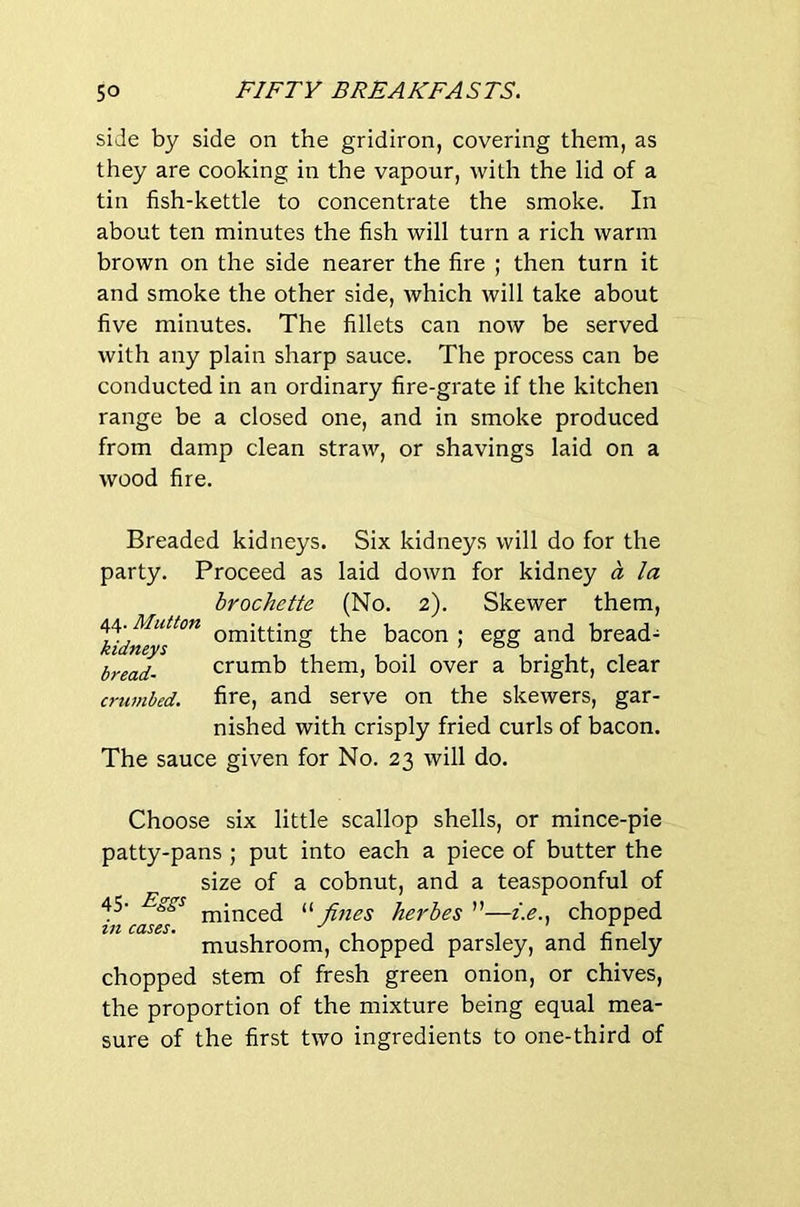 side by side on the gridiron, covering them, as they are cooking in the vapour, with the lid of a tin fish-kettle to concentrate the smoke. In about ten minutes the fish will turn a rich warm brown on the side nearer the fire ; then turn it and smoke the other side, which will take about five minutes. The fillets can now be served with any plain sharp sauce. The process can be conducted in an ordinary fire-grate if the kitchen range be a closed one, and in smoke produced from damp clean straw, or shavings laid on a wood fire. Breaded kidneys. Six kidneys will do for the party. Proceed as laid down for kidney a la brochette (No. 2). Skewer them, omitting the bacon ; egg and bread- crumb them, boil over a bright, clear fire, and serve on the skewers, gar- nished with crisply fried curls of bacon. The sauce given for No. 23 will do. kidneys bread- crwnbed. Choose six little scallop shells, or mince-pie patty-pans ; put into each a piece of butter the size of a cobnut, and a teaspoonful of 45- minced “ fines herbes ”—i.e.. chopped ZtZ CCISSS* ^ X A mushroom, chopped parsley, and finely chopped stem of fresh green onion, or chives, the proportion of the mixture being equal mea- sure of the first two ingredients to one-third of