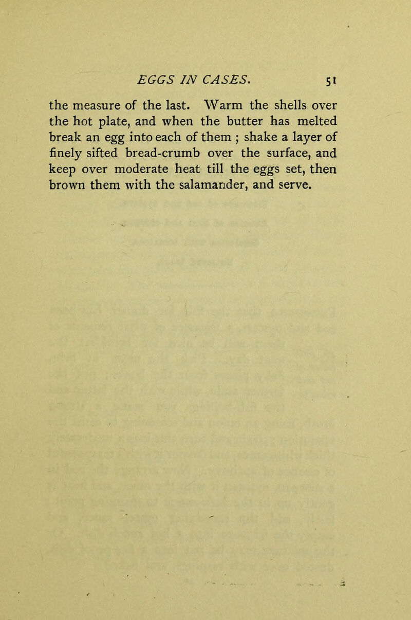EGGS IN CASES. St the measure of the last. Warm the shells over the hot plate, and when the butter has melted break an egg into each of them ; shake a layer of finely sifted bread-crumb over the surface, and keep over moderate heat till the eggs set, then brown them with the salamander, and serve.