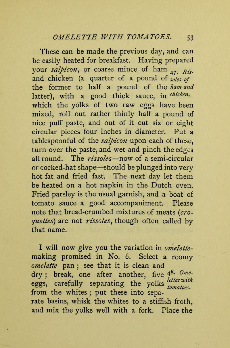 These can be made the previous day, and can be easily heated for breakfast. Having prepared your salptcon, or coarse mince of ham and chicken (a quarter of a pound of soles of the former to half a pound of the ham and latter), with a good thick sauce, in (hicken, which the yolks of two raw eggs have been mixed, roll out rather thinly half a pound of nice puff paste, and out of it cut six or eight circular pieces four inches in diameter. Put a tablespoonful of the salpicon upon each of these, turn over the paste, and wet and pinch the edges allround. The rissoles—now of a semi-circular or cocked-hat shape—should be plunged into very hot fat and fried fast. The next day let them be heated on a hot napkin in the Dutch oven. Fried parsley is the usual garnish, and a boat of tomato sauce a good accompaniment. Please note that bread-crumbed mixtures of meats {cro- quettes) are not rissoles, though often called by that name. I will now give you the variation in omelette- making promised in No. 6. Select a roomy omelette pan ; see that it is clean and dry ; break, one after another, five 4^- Ome- eggs, carefully separating the yolks from the whites ; put these into sepa- rate basins, whisk the whites to a stiffish froth, and mix the yolks well with a fork. Place the