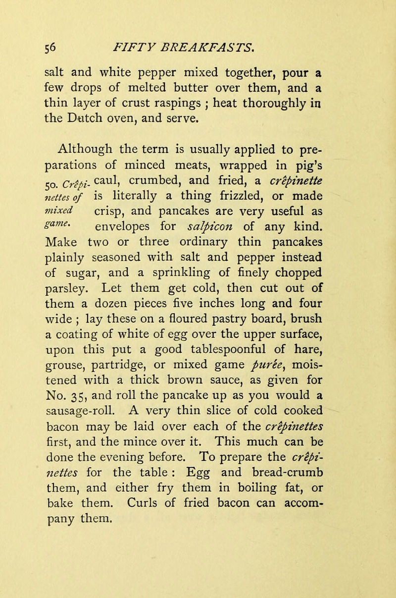 salt and white pepper mixed together, pour a few drops of melted butter over them, and a thin layer of crust raspings ; heat thoroughly in the Dutch oven, and serve. Although the term is usually applied to pre- parations of minced meats, wrapped in pig’s 50. Mpi- crumbed, and fried, a cr^pinette mttes of is literally a thing frizzled, or made mixed crisp, and pancakes are very useful as game. envelopes for salpicon of any kind. Make two or three ordinary thin pancakes plainly seasoned with salt and pepper instead of sugar, and a sprinkling of finely chopped parsley. Let them get cold, then cut out of them a dozen pieces five inches long and four wide ; lay these on a floured pastry board, brush a coating of white of egg over the upper surface, upon this put a good tablespoonful of hare, grouse, partridge, or mixed game puree^ mois- tened with a thick brown sauce, as given for No. 35, and roll the pancake up as you would a sausage-roll. A very thin slice of cold cooked bacon may be laid over each of the crepmettes first, and the mince over it. This much can be done the evening before. To prepare the cr^pi- nettes for the table : Egg and bread-crumb them, and either fry them in boiling fat, or bake them. Curls of fried bacon can accom- pany them.