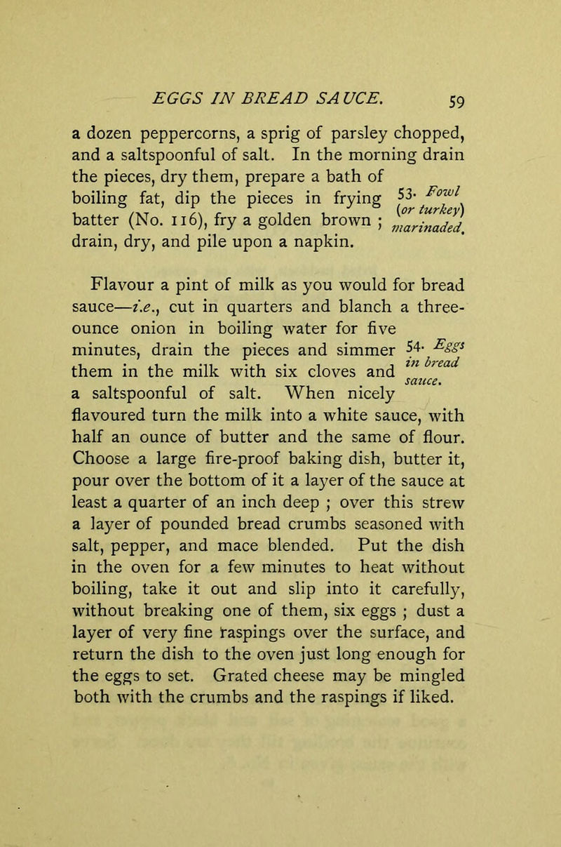 EGGS IN BREAD SA UCE. a dozen peppercorns, a sprig of parsley chopped, and a saltspoonful of salt. In the morning drain the pieces, dry them, prepare a bath of boiling fat, dip the pieces in frying 53 batter (No. Ii6), fry a golden brown ; ZXadId. drain, dry, and pile upon a napkin. Flavour a pint of milk as you would for bread sauce—i.e., cut in quarters and blanch a three- ounce onion in boiling water for five minutes, drain the pieces and simmer 54- Eggi them in the milk with six cloves and sauce. a saltspoonful of salt. When nicely flavoured turn the milk into a white sauce, with half an ounce of butter and the same of flour. Choose a large fire-proof baking dish, butter it, pour over the bottom of it a layer of the sauce at least a quarter of an inch deep ; over this strew a layer of pounded bread crumbs seasoned with salt, pepper, and mace blended. Put the dish in the oven for a few minutes to heat without boiling, take it out and slip into it carefully, without breaking one of them, six eggs ; dust a layer of very fine taspings over the surface, and return the dish to the oven just long enough for the eggs to set. Grated cheese may be mingled both with the crumbs and the raspings if liked.