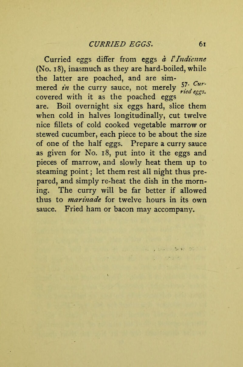Curried eggs differ from eggs a VIndicnne (No. i8), inasmuch as they are hard-boiled, while the latter are poached, and are sim- mered in the curry sauce, not merely covered with it as the poached eggs are. Boil overnight six eggs hard, slice them when cold in halves longitudinally, cut twelve nice fillets of cold cooked vegetable marrow or stewed cucumber, each piece to be about the size of one of the half eggs. Prepare a curry sauce as given for No. i8, put into it the eggs and pieces of marrow, and slowly heat them up to steaming point; let them rest all night thus pre- pared, and simply re-heat the dish in the morn- ing. The curry will be far better if allowed thus to marinade for twelve hours in its own sauce. Fried ham or bacon may accompany.