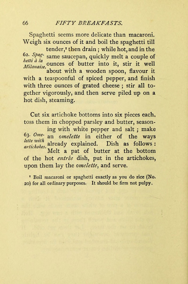 Spaghetti seems more delicate than macaroni. Weigh six ounces of it and boil the spaghetti till tender,’ then drain; while hot, and in the 62. Spag- game saucepan, quickly melt a couple of hettihla r u L ■ / V v 11 Milanaise butter into it, stir it well about with a wooden spoon, flavour it with a teaspoonful of spiced pepper, and finish with three ounces of grated cheese ; stir all to- gether vigorously, and then serve piled up on a hot dish, steaming. Cut six artichoke bottoms into six pieces each, toss them in chopped parsley and butter, season- ing with white pepper and salt ; make 63. Ome- an omelette in either of the ways kite with explained. Dish as follows : Melt a pat of butter at the bottom of the hot entrle dish, put in the artichokes, upon them lay the omelette., and serve. ’ Boil macaroni or spaghetti exactly as you do rice (No. 20) for all ordinary purposes. It should be firm not pulpy.