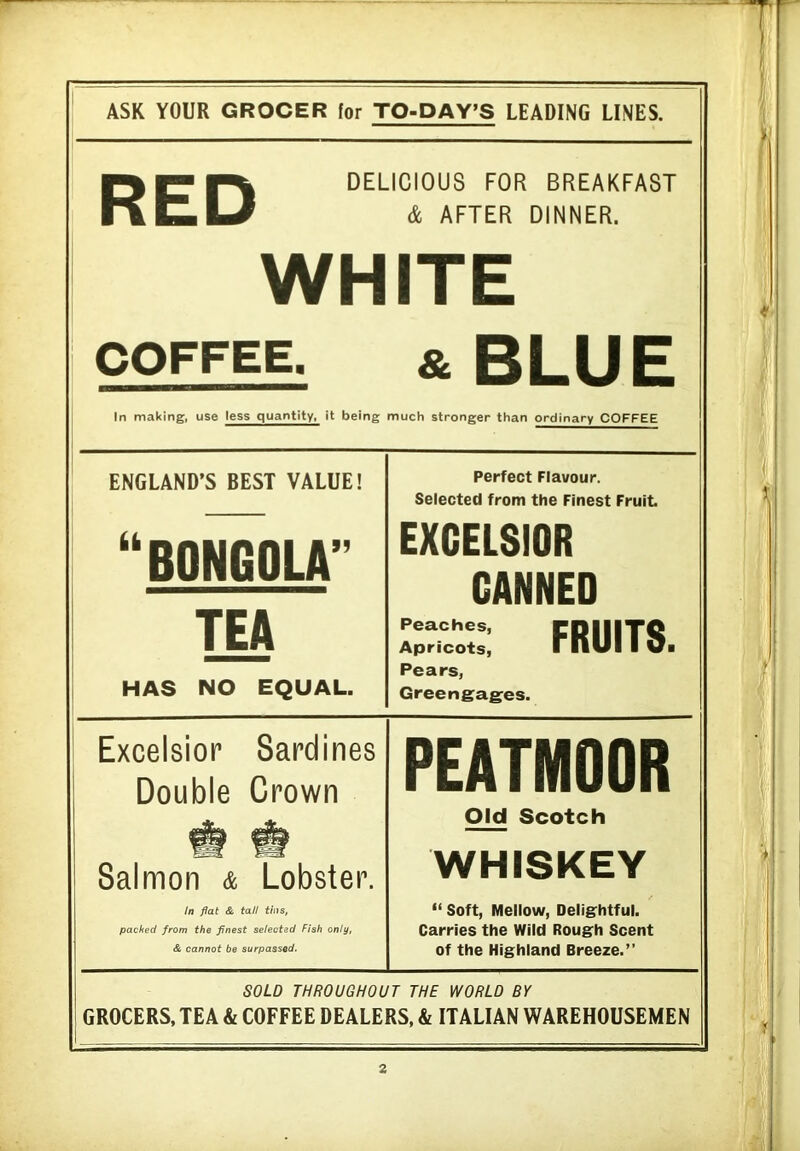 ASK YOUR GROCER for TO-DAY’S LEADING LINES. DELICIOUS FOR BREAKFAST & AFTER DINNER. RED WHITE COFFEE. & BLUE In making, use less quantity, it being much stronger than ordinary COFFEE ENGLAND’S BEST VALUE! “BONGOLA” TEA HAS NO EQUAL. Perfect Flavour. Selected from the Finest Fruit EXCELSIOR CANNED Peaches, CDIIITC Apricots, rnUI I Vi Pears, Greengages. Excelsior Sardines Double Crown Salmon & Lobster. In flat & tall tins, packed from the finest selected Fish only, & cannot be surpassed. PEATMOOR Old Scotch WHISKEY “ Soft, Mellow, Delightful. Carries the Wild Rough Scent of the Highland Breeze.” SOLD THROUGHOUT THE WORLD BY GROCERS, TEA & COFFEE DEALERS, & ITALIAN WAREHOUSEMEN