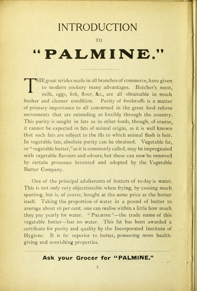 INTRODUCTION TO “PALMINE.” The great strides made in all branches of commerce, have given to modern cookery many advantages. Butcher’s meat, milk, eggs, fish, flour, &c., are all obtainable in much fresher and cleaner condition. Purity of foodstuffs is a matter of primary importance to all concerned in the great food reform movements that are extending so forcibly through the country. This purity is sought in fats as in other foods, though, of course, it cannot be expected in fats of animal origin, as it is well known that such fats are subject to the ills to which animal flesh is heir. In vegetable fats, absolute purity can be obtained. Vegetable fat, or “vegetable butter,” as it is commonly called, may be impregnated with vegetable flavours and odours, but these can now be removed b}’’ certain processes invented and adopted by the V’’egetable Butter Compan}’. One of the principal adulterants of butters of to-day is water. This is not only very objectionable when frying, by causing much spurting, but is, of course, bought at the same price as the butter itself. Taking the proportion of water in a pound of butter to average about i6 per cent, one can realise within a little how much they pay yearly for water. “ Palmine”—the trade name of this vegetable butter—has no water. This fat has been awarded a certificate for purity and quality by the Incorporated Institute of Hygiene. It is far superior to butter, possessing more health- giving and nourishing properties. Ask your Grocer for “PALMINE,”