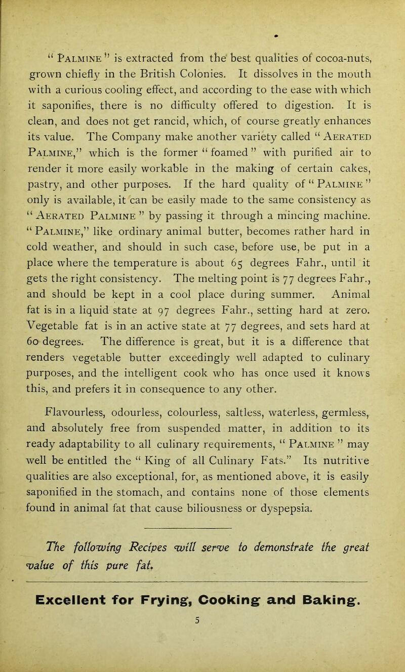 “ Palmine” is extracted from the best qualities of cocoa-nuts, grown chiefly in the British Colonies. It dissolves in the mouth with a curious cooling effect, and according to the ease with which it saponifies, there is no difficulty offered to digestion. It is clean, and does not get rancid, which, of course greatly enhances its value. The Company make another variety called “ Aerated Palmine,” which is the former “ foamed ” with purified air to render it more easily workable in the making of certain cakes, pastry, and other purposes. If the hard quality of “ Palmine ” only is available, it can be easily made to the same consistency as “ Aerated Palmine ” by passing it through a mincing machine. “ Palmine,” like ordinary animal butter, becomes rather hard in cold weather, and should in such case, before use, be put in a place where the temperature is about 65 degrees Fahr., until it gets the right consistency. The melting point is 77 degrees Fahr., and should be kept in a cool place during summer. Animal fat is in a liquid state at 97 degrees Fahr., setting hard at zero. Vegetable fat is in an active state at 77 degrees, and sets hard at 60 degrees. The difference is great, but it is a difference that renders vegetable butter exceedingly well adapted to culinary purposes, and the intelligent cook who has once used it knows this, and prefers it in consequence to any other. Flavourless, odourless, colourless, saltless, waterless, germless, and absolutely free from suspended matter, in addition to its ready adaptability to all culinary requirements, “ Palmine ” may well be entitled the “ King of all Culinary Fats.” Its nutritive qualities are also exceptional, for, as mentioned above, it is easily saponified in the stomach, and contains none of those elements found in animal fat that cause biliousness or dyspepsia. The following Recipes will ser've to demonstrate the great •value of this pure fat. Excellent for Frying, Cooking and Baking.