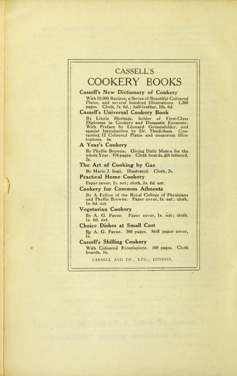 COOKERY BOOKS Cassell’s New Dictionary of Cookery With 10,000 Recipes, a Series of Beautiful Coloured I Plates, and several hundred Illustrations. 1.2^ ; pages. Cloth, 7s. 6d.; half-leather, 10s. 6d. I Cassell’s Universal Cookery Book By Lizzie Heritage, holder of First-Class ! Diplomas in Cookery and Domestic Economy. I With Preface by Leonard Griinenfelder, and I special Introduction by Dr. Thudichum. Con- I taining 12 Coloured Plates and numerous Illus- trations. 6s. A Year’s Cookery By Phyllis Browne. Giving Daily Menus for the wholeYear. 476pages. Cloth boards,gilt lettered, 2s. 1 The Art of Cooking by Gas j By Marie J. Sugg. Illustrated. Cloth, 2s. I Practical Home Cookery Paper cover. Is. net; cloth. Is. 6d. net. Cookery for Common Ailments By A Fellow of the Royal College of Physicians and Phyllis Browne. Paper cover. Is. net; cloth, I 1$. 6d. net. I Vegetarian Cookery i By A. G. Payne. Paper cover. Is. net; cloth, I Is. 6d. net. I Choice Dishes at Small Cost A. G. Payne. 380 pages. Stiff paper cover. Is. Cassell’s Shilling Cookery With Coloured Frontispiece. 360 pages. Cloth boards, Is. ‘ CASSELL AND CO., LTD., LONDON.