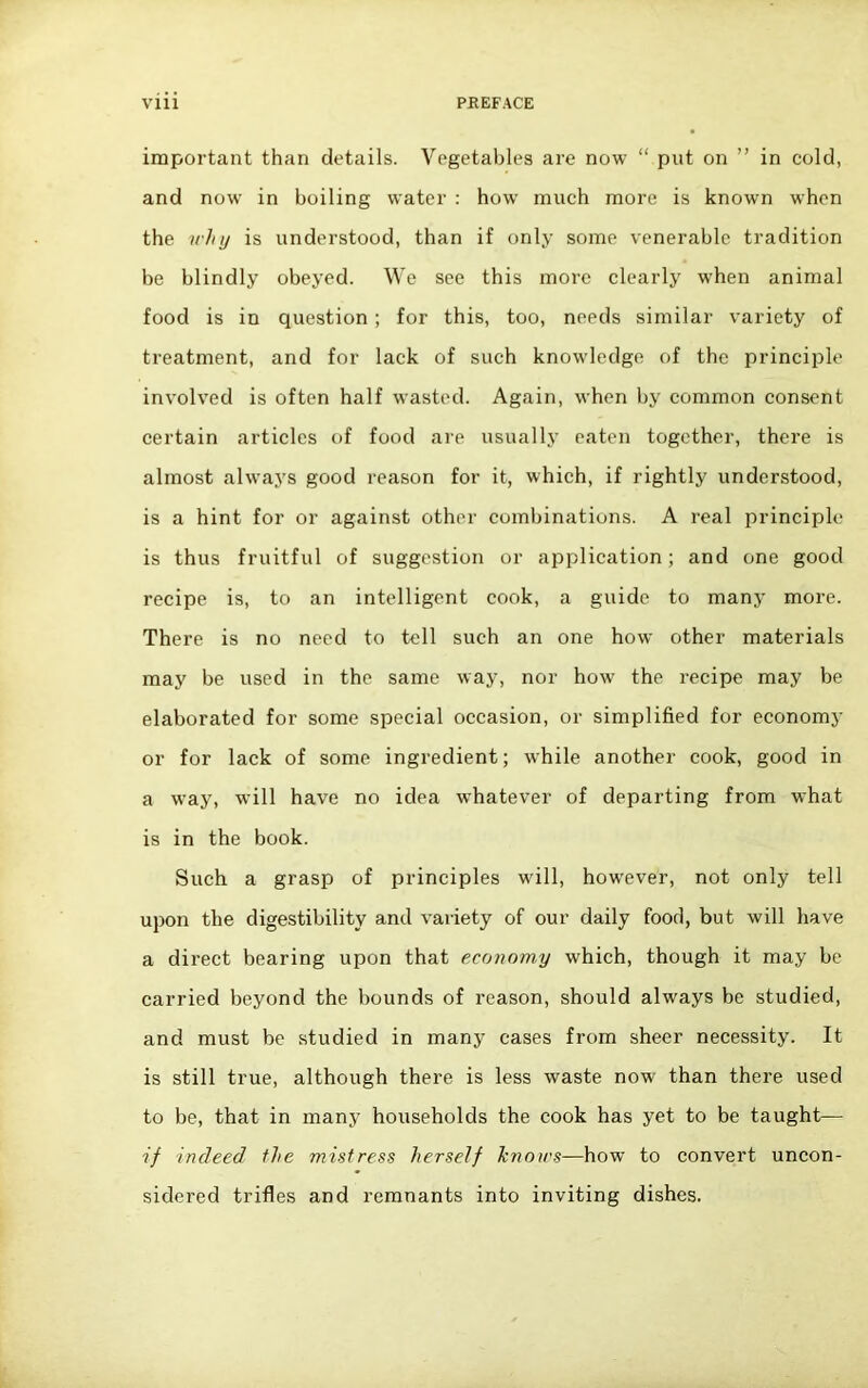 important than details. Vegetables are now “ put on ” in cold, and now in boiling water : how much more is known when the why is understood, than if only some venerable tradition be blindly obeyed. We see this more clearly when animal food is in question ; for this, too, needs similar variety of treatment, and for lack of such knowledge of the principle involved is often half wasted. Again, when by common consent certain articles of food are usually eaten together, there is almost always good reason for it, which, if rightly understood, is a hint for or against other combinations. A real principle is thus fruitful of suggestion or application; and one good recipe is, to an intelligent cook, a guide to many more. There is no need to tell such an one how other materials may be used in the same way, nor how the recipe may be elaborated for some special occasion, or simplified for economy or for lack of some ingredient; while another cook, good in a way, will have no idea whatever of departing from what is in the book. Such a grasp of principles will, however, not only tell upon the digestibility and variety of our daily food, but will have a direct bearing upon that economy which, though it may be carried beyond the bounds of reason, should always be studied, and must be studied in many cases from sheer necessity. It is still true, although there is less waste now than there used to be, that in many households the cook has yet to be taught— if indeed the mistress herself Jenows—how to convert uncon- sidered trifles and remnants into inviting dishes.