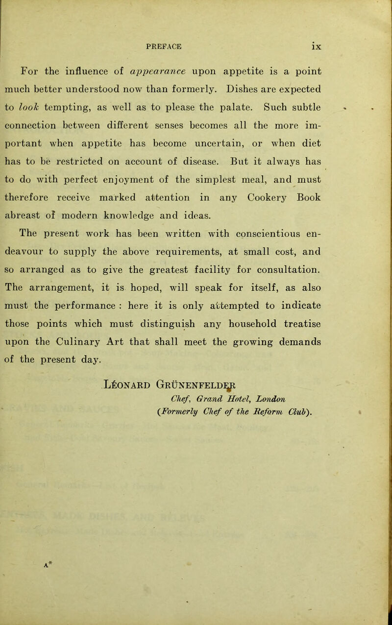 For the influence of appearance upon appetite is a point much better understood now than formerly. Dishes are expected to looh tempting, as well as to please the palate. Such subtle connection between different senses becomes all the more im- portant when appetite has become uncertain, or when diet has to be restricted on account of disease. But it always has to do with perfect enjoyment of the simplest meal, and must therefore receive marked attention in any Cookery Book abreast of modern knowledge and ideas. The present work has been written with conscientious en- deavour to supplj the above requirements, at small cost, and so arranged as to give the greatest facility for consultation. The arrangement, it is hoped, will speak for itself, as also must the performance : here it is only attempted to indicate those points which must distinguish any household treatise upon the Culinary Art that shall meet the growing demands of the present day. L60NAED Grunenfeld^ Chef, Grand Hotel, London {Formerly Chef of the Reform Club').