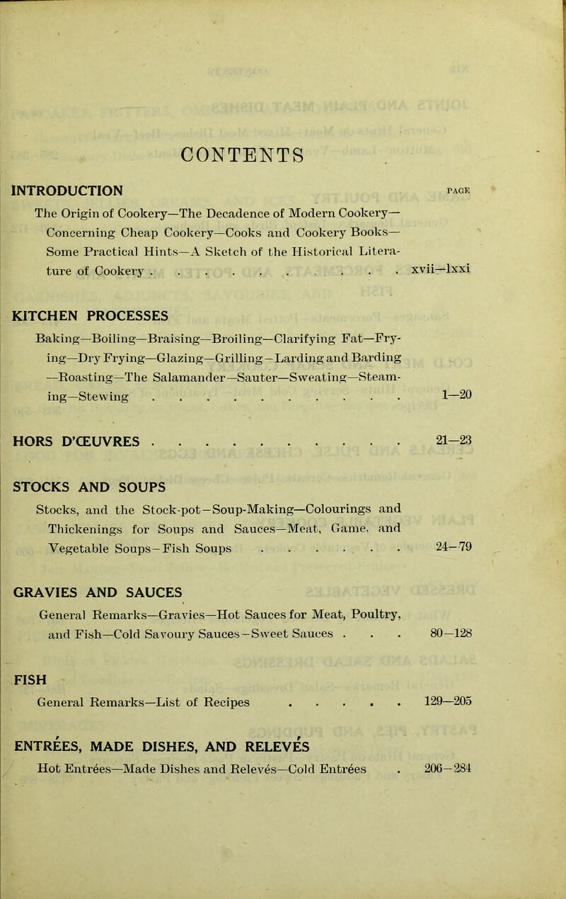 CONTENTS INTRODUCTION The Origin of Cookery—The Decadence of Modern Cookery— Concerning Cheap Cookery—Cooks and Cookery Books— Some Practical Hints—A Sketch of the Historical Litera- ture of Cookery KITCHEN PROCESSES Baking—Boiling—Braising—Broiling—Clarifying Fat—Fry- ing-Dry Frying—Glazing—Grilling—Larding and Barding —Boasting—The Salamander—Sauter—Sweating—Steam- ing—Stewing HORS D’CEUVRES STOCKS AND SOUPS Stocks, and the Stock-pot —Soup-Making—Colourings and Thickenings for Soups and Sauces—Meat, Game, and Vegetable Soups-Fish Soups GRAVIES AND SAUCES General Remarks—Gravies—Hot Sauces for Meat, Poultry, and Fish—Cold Savoury Sauces —Sweet Sauces . FISH General Remarks-List of Recipes ENTREES, MADE DISHES, AND RELEVES Hot Entrees—Made Dishes and Releves—Cold Entrees PACK xvii—Ixxi 1-20 21-23 24-79 80-128 129—205 200- 284