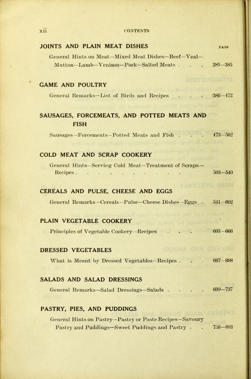 JOINTS AND PLAIN MEAT DISHES PAOE General Hints on Meat—Mixed Meat Dishes—Beef—Veal— Mutton—Lamb—Venison—Pork—Salted Meats . 28S-3a5 GAME AND POULTRY General Remarks—List of Birds and Recipes ■380-472 SAUSAGES, FORCEMEATS, AND POTTED MEATS AND FISH Sausages—Forcenjeats—Potted Meats and Fish . 473-502 COLD MEAT AND SCRAP COOKERY Genei'al Hints—Servii'g Cold Meat—Treatment of Scraps- Recipes .50:}—540 CEREALS AND PULSE, CHEESE AND EGGS General Remarks—Cereals—Pulse—Cheese Dishes—Eggs . 341-602 PLAIN VEGETABLE COOKERY Principles of Vegetable Cookery—Recipes 603 -666 DRESSED VEGETABLES What is Meant by Dressed Vegetables—Recipes . 667- 698 SALADS AND SALAD DRESSINGS General Remarks—Salad Dressings—Salads ..... PASTRY, PIES, AND PUDDINGS 699-737 General Hints on Pastry—Pastry or Paste Recipes—Savoury Pastry and Puddings—Sweet Puddings and Pastry . 7:38-883