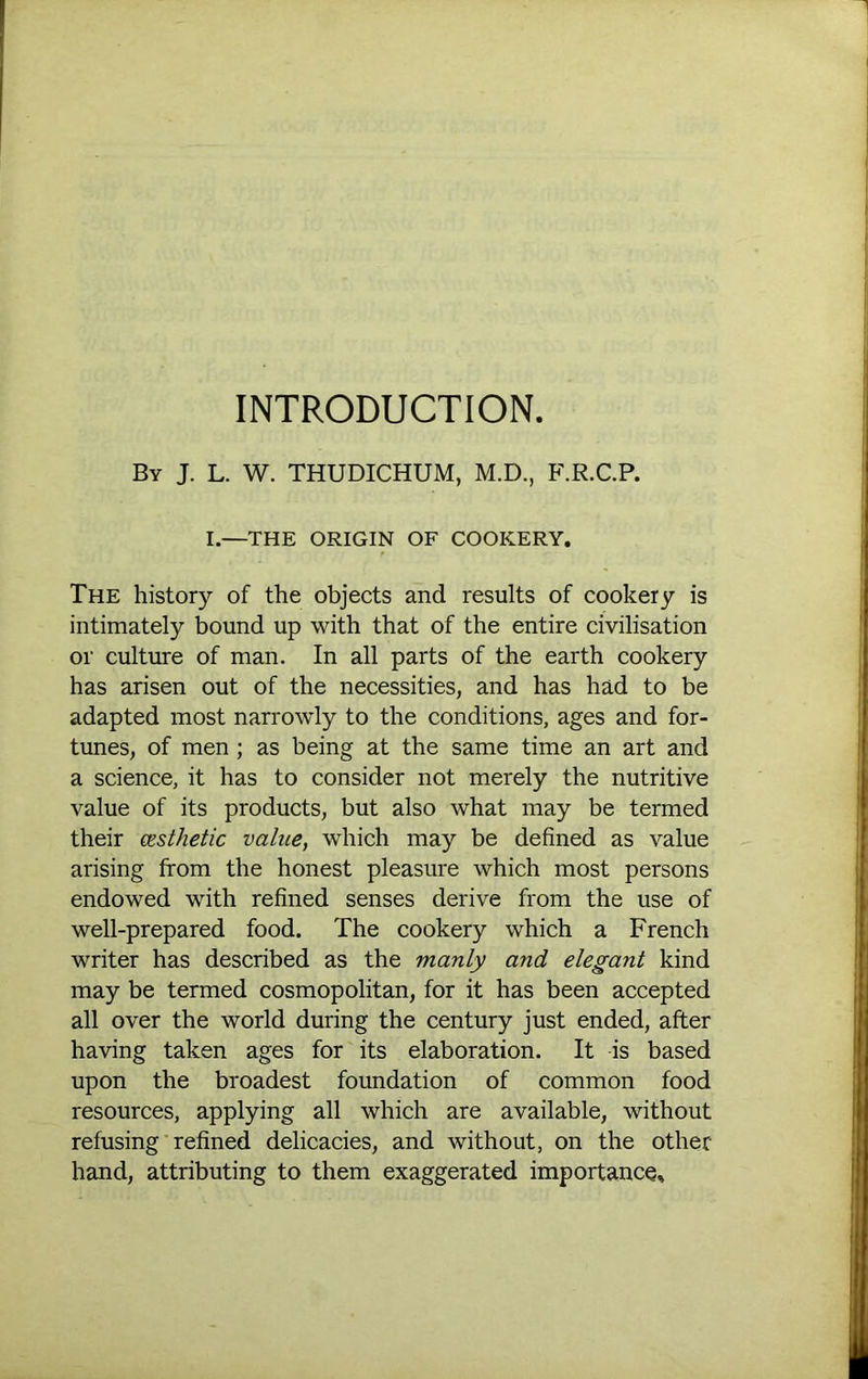 INTRODUCTION. By J. L. W. THUDICHUM, M.D., F.R.C.P. I.—THE ORIGIN OF COOKERY. The history of the objects and results of cookery is intimately bound up with that of the entire civilisation or culture of man. In all parts of the earth cookery has arisen out of the necessities, and has had to be adapted most narrowly to the conditions, ages and for- trmes, of men; as being at the same time an art and a science, it has to consider not merely the nutritive value of its products, but also what may be termed their (Esthetic value, which may be defined as value arising from the honest pleasure which most persons endowed with refined senses derive from the use of well-prepared food. The cookery which a French writer has described as the manly and elegant kind may be termed cosmopolitan, for it has been accepted all over the world during the century just ended, after having taken ages for its elaboration. It is based upon the broadest foundation of common food resources, applying all which are available, without refusing refined delicacies, and without, on the other hand, attributing to them exaggerated importance.