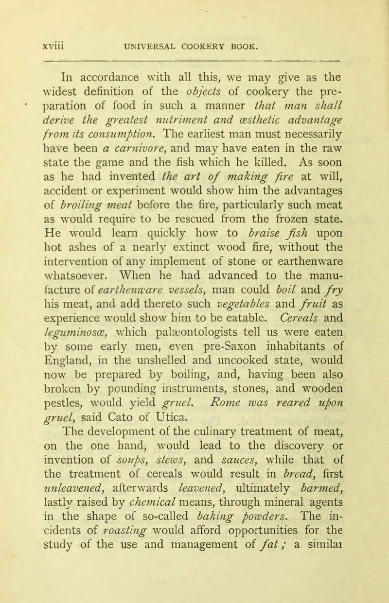 In accordance with all this, we may give as the widest definition of the objects of cookery the pre- paration of food in such a manner that man shall derive the greatest nutriment and (Esthetic advantage from its consu?nption. The earliest man must necessarily have been a carnivore, and may have eaten in the raw state the game and the fish which he killed. As soon as he had invented the art of making fire at will, accident or experiment would show him the advantages of broiling meat before the fire, particularly such meat as would require to be rescued from the frozen state. He would learn quickly how to braise fish upon hot ashes of a nearly extinct wood fire, without the intervention of any implement of stone or earthenware whatsoever. When he had advanced to the manu- facture of earthenvcare vessels, man could boil and fry his meat, and add thereto such vegetables and fruit as experience would show him to be eatable. Cereals and leguminoscR, which palaeontologists tell us were eaten by some early men, even pre-Saxon inhabitants of England, in the unshelled and uncooked state, would now be prepared by boiling, and, having been also broken by pounding instruments, stones, and wooden pestles, would yield gruel. Rojne was reared upon gruel, said Cato of Utica. The development of the culinary treatment of meat, on the one hand, would lead to the discovery or invention of soups, stews, and sauces, while that of the treatment of cereals w'ould result in bread, first mileaveried, afterwards leavened, ultimately harmed, lastly raised by chemical means, through mineral agents in the shape of so-called baking powders. The in- cidents of roasting would afford opportunities for the study of the use and management of fat; a similai