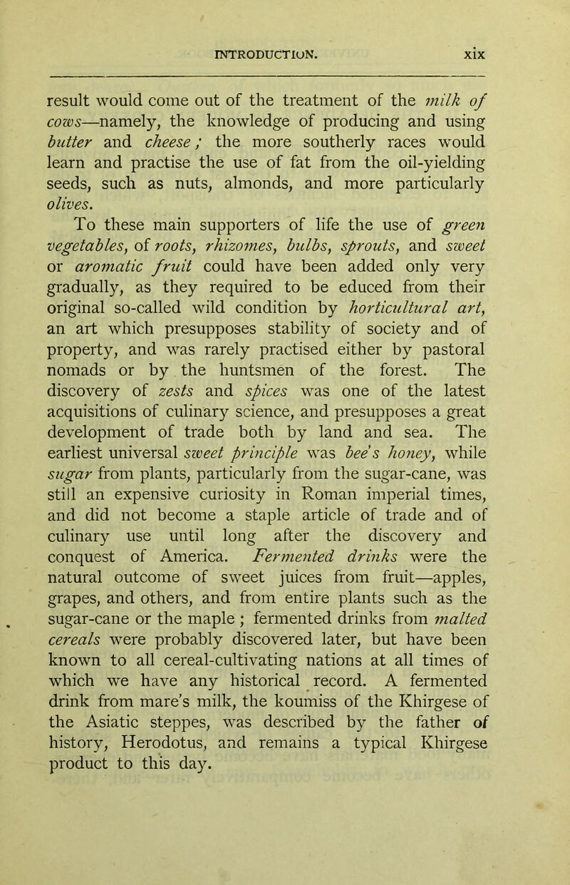 result would come out of the treatment of the milk of cows—namely, the knowledge of producing and using butter and cheese; the more southerly races would learn and practise the use of fat from the oil-yielding seeds, such as nuts, almonds, and more particularly olives. To these main supporters of life the use of green vegetables, of roots, rhizomes, bulbs, sprouts, and sweet or aromatic fruit could have been added only very gradually, as they required to be educed from their original so-called wild condition by horticultural art, an art which presupposes stability of society and of property, and was rarely practised either by pastoral nomads or by the huntsmen of the forest. The discovery of zests and spices was one of the latest acquisitions of culinary science, and presupposes a great development of trade both by land and sea. The earliest universal sweet prhiciple was bee s honey, while sugar from plants, particularly from the sugar-cane, was still an expensive curiosity in Roman imperial times, and did not become a staple article of trade and of culinary use until long after the discovery and conquest of America. Fermented drinks were the natural outcome of sweet juices from fruit—apples, grapes, and others, and from entire plants such as the sugar-cane or the maple ; fermented drinks from malted cereals were probably discovered later, but have been known to all cereal-cultivating nations at all times of which we have any historical _ record. A fermented drink from mare’s milk, the koumiss of the Khirgese of the Asiatic steppes, was described by the father of history, Herodotus, and remains a typical Khirgese product to this day.