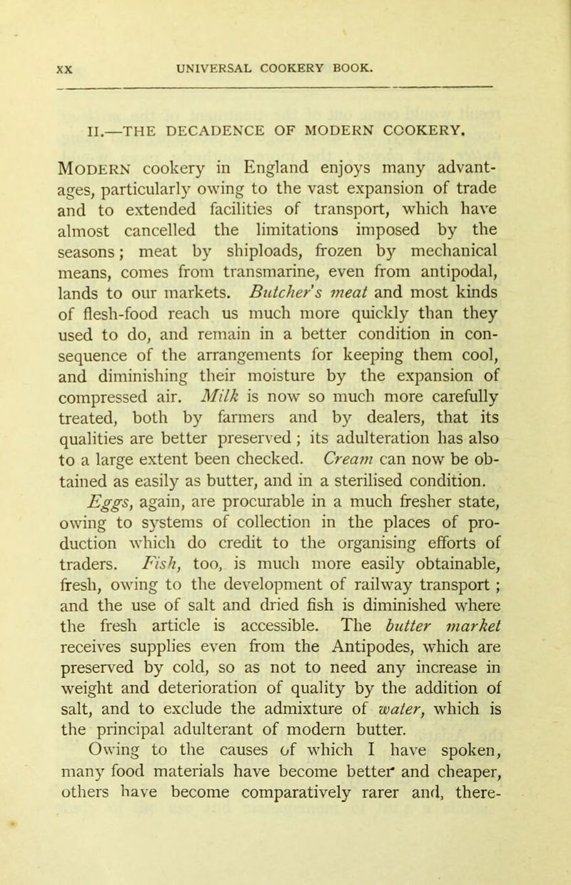 II,—the decadence of modern cookery. Modern cookery in England enjoys many advant- ages, particularly owing to the vast expansion of trade and to extended facilities of transport, which have almost cancelled the limitations imposed by the seasons; meat by shiploads, frozen by mechanical means, comes from transmarine, even from antipodal, lands to our markets. Butcher s meat and most kinds of flesh-food reach us much more quickly than they used to do, and remain in a better condition in con- sequence of the arrangements for keeping them cool, and diminishing their moisture by the expansion of compressed air. Milk is now so much more carefully treated, both by farmers and by dealers, that its qualities are better preserved; its adulteration has also to a large extent been checked. Cream can now be ob- tained as easily as butter, and in a sterilised condition. Eggs, again, are procurable in a much fresher state, owing to systems of collection in the places of pro- duction which do credit to the organising efforts of traders. Fish, too, is much more easily obtainable, fresh, owing to the development of railway transport; and the use of salt and dried fish is diminished where the fresh article is accessible. The butter market receives supplies even from the Antipodes, which are preserved by cold, so as not to need any increase in weight and deterioration of quality by the addition of salt, and to e.xclude the admixture of water, which is the principal adulterant of modern butter. Owing to the causes of which I have spoken, many food materials have become better and cheaper, others have become comparatively rarer and, there-