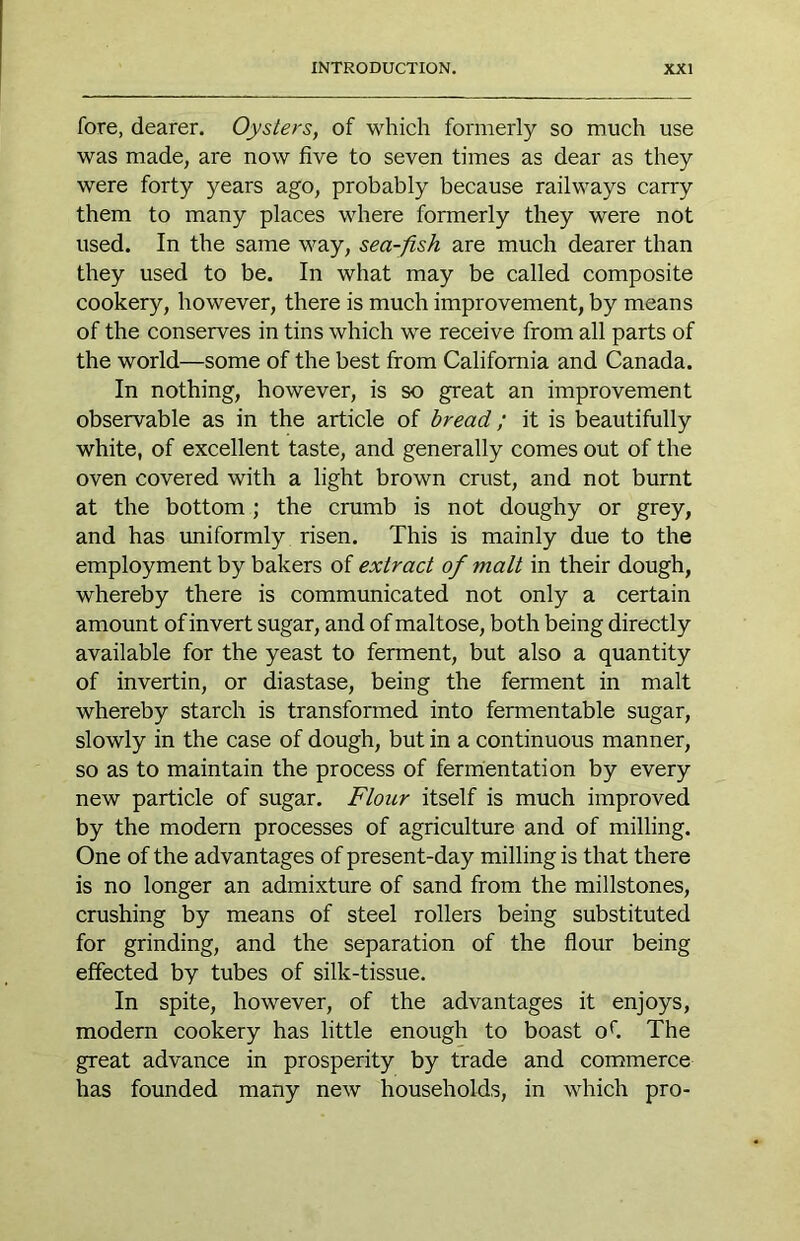 fore, dearer. Oysters, of which formerly so much use was made, are now five to seven times as dear as they were forty years ago, probably because railways carry them to many places where formerly they were not used. In the same way, sea-fish are much dearer than they used to be. In what may be called composite cookery, however, there is much improvement, by means of the conserves in tins which we receive from all parts of the world—some of the best from California and Canada. In nothing, however, is so great an improvement observable as in the article of bread; it is beautifully white, of excellent taste, and generally comes out of the oven covered with a light brown crust, and not burnt at the bottom ; the crumb is not doughy or grey, and has vmiformly risen. This is mainly due to the employment by bakers of extract of malt in their dough, whereby there is communicated not only a certain amount of invert sugar, and of maltose, both being directly available for the yeast to ferment, but also a quantity of invertin, or diastase, being the ferment in malt whereby starch is transformed into fermentable sugar, slowly in the case of dough, but in a continuous manner, so as to maintain the process of fermentation by every new particle of sugar. Flour itself is much improved by the modern processes of agriculture and of milling. One of the advantages of present-day milling is that there is no longer an admixture of sand from the millstones, crushing by means of steel rollers being substituted for grinding, and the separation of the flour being effected by tubes of silk-tissue. In spite, however, of the advantages it enjoys, modern cookery has little enough to boast oh The great advance in prosperity by trade and commerce has founded many new households, in which pro-
