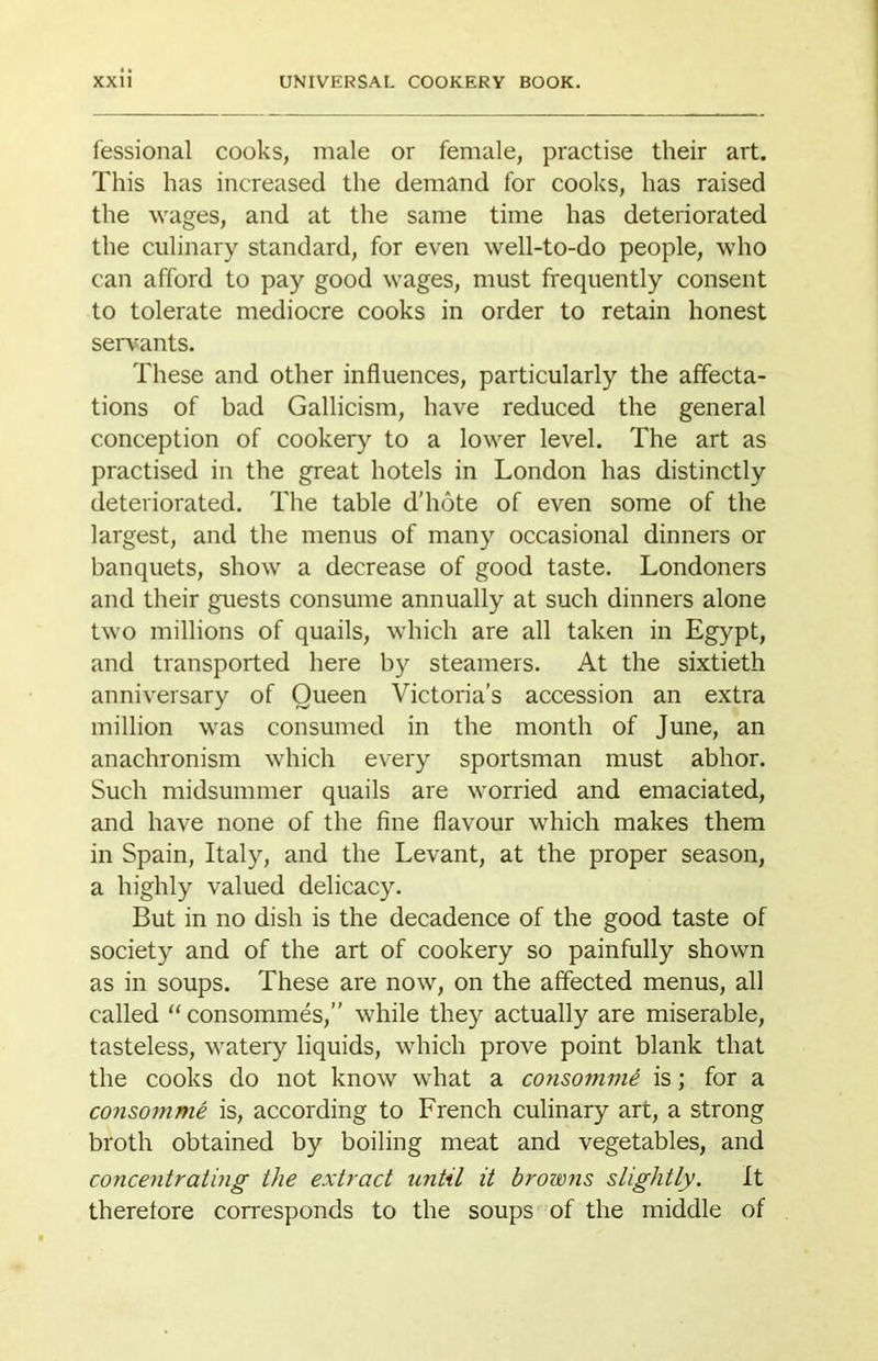 fessional cooks, male or female, practise their art. This has increased the demand for cooks, has raised the wages, and at the same time has deteriorated the culinary standard, for even well-to-do people, who can afford to pay good wages, must frequently consent to tolerate mediocre cooks in order to retain honest serv^ants. These and other influences, particularly the affecta- tions of bad Gallicism, have reduced the general conception of cookery to a lower level. The art as practised in the great hotels in London has distinctly deteriorated. The table d'hote of even some of the largest, and the menus of many occasional dinners or banquets, show a decrease of good taste. Londoners and their guests consume annually at such dinners alone two millions of quails, which are all taken in Egypt, and transported here by steamers. At the sixtieth anniversary of Queen Victoria’s accession an extra million was consumed in the month of June, an anachronism which every sportsman must abhor. Such midsummer quails are worried and emaciated, and have none of the fine flavour which makes them in Spain, Italy, and the Levant, at the proper season, a highly valued delicacy. But in no dish is the decadence of the good taste of society and of the art of cookery so painfully shown as in soups. These are now, on the affected menus, all called “ consommes,” while they actually are miserable, tasteless, watery liquids, which prove point blank that the cooks do not know what a consommi is; for a consomme is, according to French culinary art, a strong broth obtained by boiling meat and vegetables, and concentrating the extract until it browns slightly. It therefore corresponds to the soups of the middle of