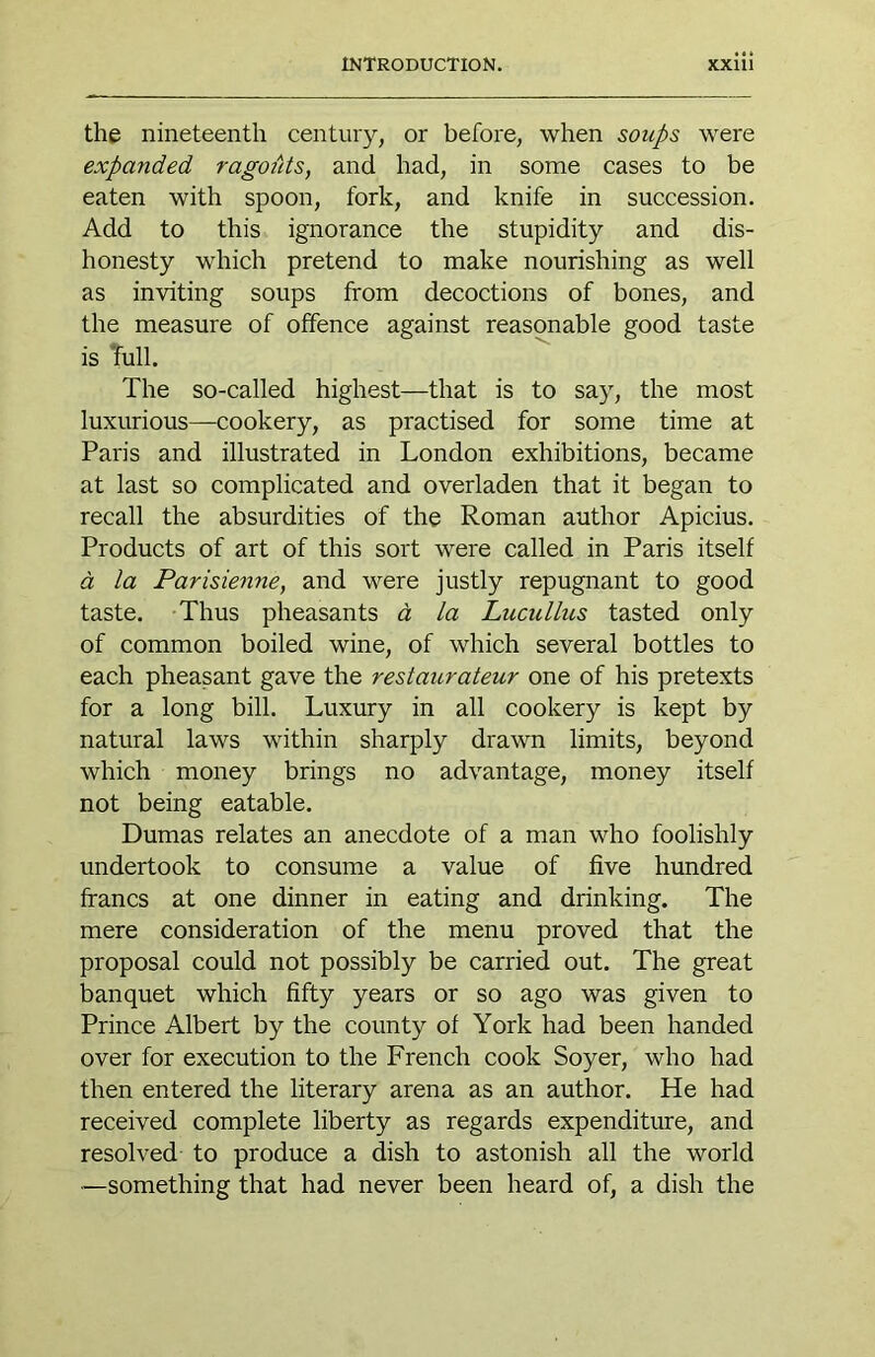 the nineteenth century, or before, when soups were expanded ragoiits, and had, in some cases to be eaten with spoon, fork, and knife in succession. Add to this ignorance the stupidity and dis- honesty which pretend to make nourishing as well as inviting soups from decoctions of bones, and the measure of offence against reasonable good taste is Tull. The so-called highest—that is to say, the most luxurious—cookery, as practised for some time at Paris and illustrated in London exhibitions, became at last so complicated and overladen that it began to recall the absurdities of the Roman author Apicius. Products of art of this sort were called in Paris itself d la Parisienne, and were justly repugnant to good taste. Thus pheasants d la Lucullus tasted only of common boiled wine, of which several bottles to each pheasant gave the restaurateur one of his pretexts for a long bill. Luxury in all cookery is kept by natural laws within sharply drawn limits, beyond which money brings no advantage, money itself not being eatable. Dumas relates an anecdote of a man who foolishly undertook to consume a value of five hundred francs at one dinner in eating and drinking. The mere consideration of the menu proved that the proposal could not possibly be carried out. The great banquet which fifty years or so ago was given to Prince Albert by the county of York had been handed over for execution to the French cook Soyer, who had then entered the literary arena as an author. He had received complete liberty as regards expenditure, and resolved to produce a dish to astonish all the world ■—something that had never been heard of, a dish the