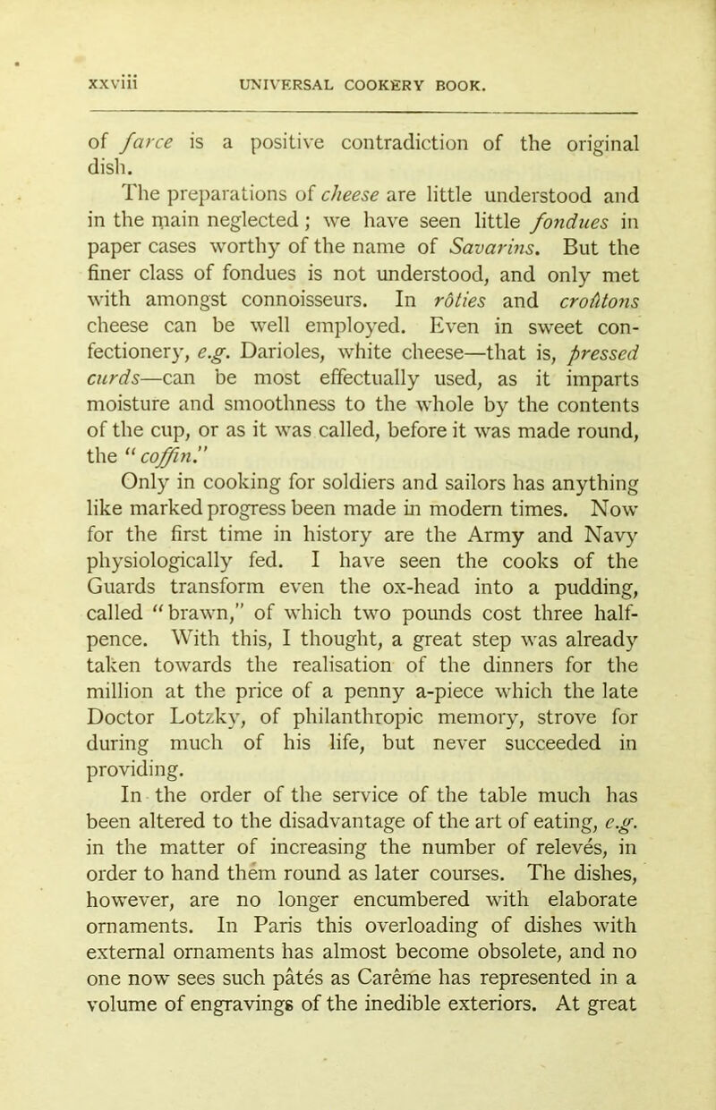 of farce is a positive contradiction of the original disli. The preparations of cheese are little understood and in the main neglected ; we have seen little fondues in paper cases worthy of the name of Savarins. But the finer class of fondues is not understood, and only met with amongst connoisseurs. In roties and croMons cheese can be well employed. Even in sweet con- fectionery, e.g. Darioles, white cheese—that is, pressed curds—can be most effectually used, as it imparts moisture and smoothness to the whole by the contents of the cup, or as it was called, before it was made round, the coffin!’ Only in cooking for soldiers and sailors has anything like marked progress been made in modern times. Now for the first time in history are the Army and Navy physiologically fed. I have seen the cooks of the Guards transform even the ox-head into a pudding, called '‘brawn,” of which two pounds cost three half- pence. With this, I thought, a great step was already taken towards the realisation of the dinners for the million at the price of a penny a-piece which the late Doctor Lotzky, of philanthropic memory, strove for during much of his life, but never succeeded in providing. In the order of the service of the table much has been altered to the disadvantage of the art of eating, e.g. in the matter of increasing the number of releves, in order to hand them round as later courses. The dishes, however, are no longer encumbered with elaborate ornaments. In Paris this overloading of dishes with external ornaments has almost become obsolete, and no one now sees such pates as Careme has represented in a volume of engravings of the inedible exteriors. At great