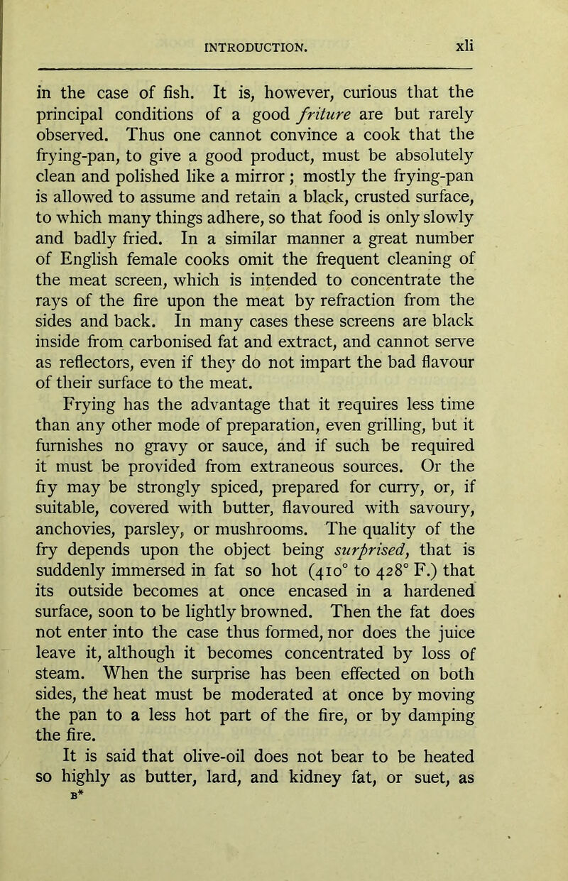 in the case of fish. It is, however, curious that the principal conditions of a good friture are but rarely- observed. Thus one cannot convince a cook that the Ifying-pan, to give a good product, must be absolutely clean and polished like a mirror; mostly the frying-pan is allowed to assume and retain a black, crusted surface, to which many things adhere, so that food is only slowly and badly fried. In a similar manner a great number of English female cooks omit the frequent cleaning of the meat screen, which is intended to concentrate the rays of the fire upon the meat by refraction from the sides and back. In many cases these screens are black inside from carbonised fat and extract, and cannot serve as reflectors, even if they do not impart the bad flavour of their surface to the meat. Frying has the advantage that it requires less time than any other mode of preparation, even grilling, but it furnishes no gravy or sauce, and if such be required it must be provided from extraneous sources. Or the fry may be strongly spiced, prepared for curry, or, if suitable, covered with butter, flavoured with savoury, anchovies, parsley, or mushrooms. The quality of the fry depends upon the object being surprised, that is suddenly immersed in fat so hot (410° to 428° F.) that its outside becomes at once encased in a hardened surface, soon to be lightly browned. Then the fat does not enter into the case thus formed, nor does the juice leave it, although it becomes concentrated by loss of steam. When the surprise has been effected on both sides, the' heat must be moderated at once by moving the pan to a less hot part of the fire, or by damping the fire. It is said that olive-oil does not bear to be heated so highly as butter, lard, and kidney fat, or suet, as B*