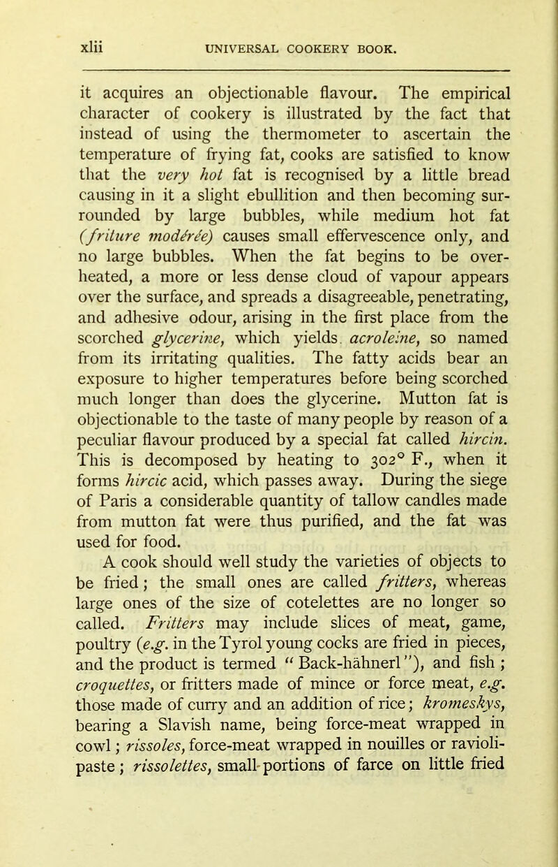 it acquires an objectionable flavour. The empirical character of cookery is illustrated by the fact that instead of using the thermometer to ascertain the temperatme of frying fat, cooks are satisfied to know that the very hot fat is recognised by a little bread causing in it a slight ebullition and then becoming sur- rounded by large bubbles, while medium hot fat (fritiire niod^r^e) causes small effervescence only, and no large bubbles. When the fat begins to be over- heated, a more or less dense cloud of vapour appears over the surface, and spreads a disagreeable, penetrating, and adhesive odour, arising in the first place from the scorched glycerine, which yields, acrolelne, so named from its irritating qualities. The fatty acids bear an exposure to higher temperatures before being scorched much longer than does the glycerine. Mutton fat is objectionable to the taste of many people by reason of a peculiar flavour produced by a special fat called hircin. This is decomposed by heating to 302® F., when it forms hircic acid, which passes away. During the siege of Paris a considerable quantity of tallow candles made from mutton fat were thus purified, and the fat was used for food. A cook should well study the varieties of objects to be fried; the small ones are called fritters, whereas large ones of the size of cotelettes are no longer so called. Fritters may include slices of meat, game, poultry {e.g. in the Tyrol young cocks are fried in pieces, and the product is termed Back-hahnerl ”), and fish ; croquettes, or fritters made of mince or force meat, e.g. those made of curry and an addition of rice; krorneskys, bearing a Slavish name, being force-meat wrapped in cowl; rissoles, force-meat wrapped in nouilles or ravioli- paste ; rissolettes, small-portions of farce on little fried