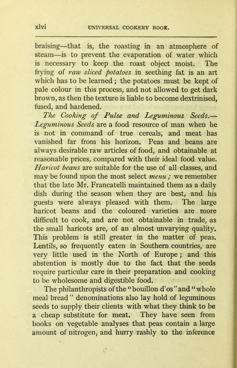 braising—that is, the roasting in an atmosphere of steam—is to prevent the evaporation of water which is necessary to keep the roast object moist. The frying of raw sliced potatoes in seething fat is an art which has to be learned ; the potatoes must be kept of pale colour in this process, and not allowed to get dark brown, as then the texture is liable to become dextrinised, fused, and hardened. The Cooking of Pulse and Leguminous Seeds.— Legutnhious Seeds are a food resource of man when he is not in command of true cereals, and meat has vanished far from his horizon. Peas and beans are always desirable raw articles of food, and obtainable at reasonable prices, compared with their ideal food value. Haricot beans are suitable for the use of all classes, and may be found upon the most select menu ; we remember that the late Mr. Francatelli maintained them as a daily dish during the season when they are best, and his guests were always pleased with them. The large haricot beans and the coloured varieties are more difficult to cook, and are not obtainable in trade, as the small haricots are, of an almost unvarying quality. This problem is still greater in the matter of peas. Lentils, so frequently eaten in Southern coimtries, are very little used in the North of Europe; and this abstention is mostly due to the fact that the seeds require particular care in their preparation and cooking to be wholesome and digestible food. The philanthropists of the “bouillon d’os”and “whole meal bread ” denominations also lay hold of leguminous seeds to supply their clients with what they think to be a cheap substitute for meat. They have seen from books on vegetable analyses that peas contain a large amount of nitrogen, and hurry rashly to the inference
