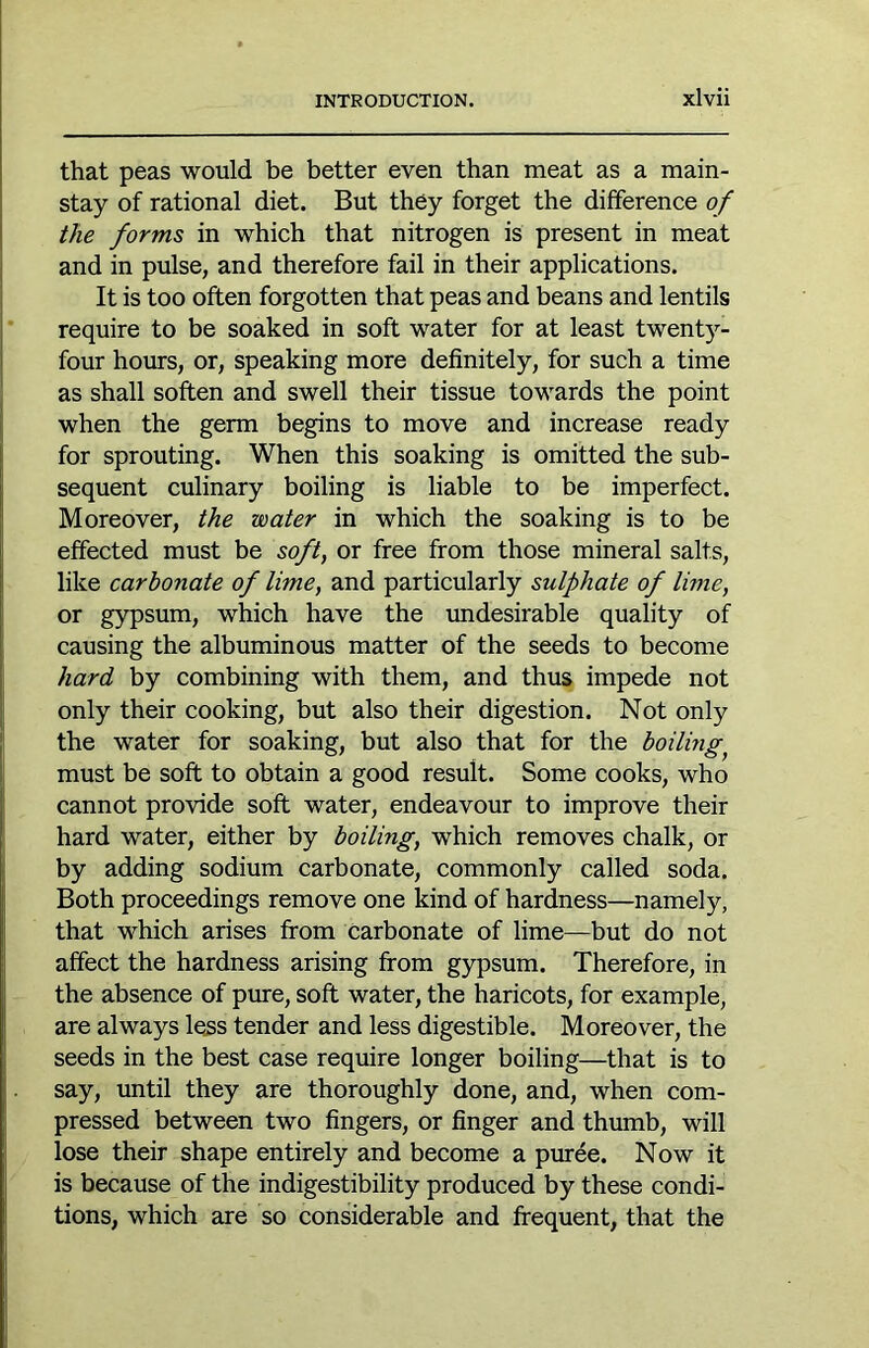 that peas would be better even than meat as a main- stay of rational diet. But they forget the difference of the forms in which that nitrogen is present in meat and in pulse, and therefore fail in their applications. It is too often forgotten that peas and beans and lentils require to be soaked in soft water for at least twenty- four hours, or, speaking more definitely, for such a time as shall soften and swell their tissue towards the point when the germ begins to move and increase ready for sprouting. When this soaking is omitted the sub- sequent culinary boiling is liable to be imperfect. Moreover, the water in which the soaking is to be effected must be soft, or free from those mineral salts, like carbonate of lime, and particularly sulphate of lime, or gypsum, which have the imdesirable quality of causing the albuminous matter of the seeds to become hard by combining with them, and thus impede not only their cooking, but also their digestion. Not only the water for soaking, but also that for the boiling^ must be soft to obtain a good result. Some cooks, who cannot provide soft water, endeavour to improve their hard water, either by boiling, which removes chalk, or by adding sodium carbonate, commonly called soda. Both proceedings remove one kind of hardness—namely, that which arises from carbonate of lime—but do not affect the hardness arising from gypsum. Therefore, in the absence of pure, soft water, the haricots, for example, are always less tender and less digestible. Moreover, the seeds in the best case require longer boiling—that is to say, until they are thoroughly done, and, when com- pressed between two fingers, or finger and thumb, will lose their shape entirely and become a puree. Now it is because of the indigestibility produced by these condi- tions, which are so considerable and frequent, that the