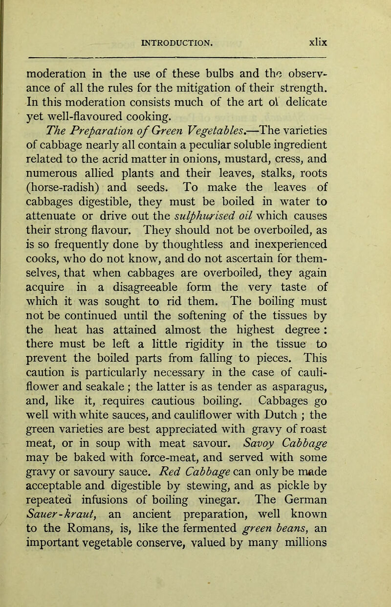 moderation in the use of these bulbs and the observ- ance of all the rules for the mitigation of their strength. In this moderation consists much of the art of delicate yet well-flavoured cooking. The Preparation of Green Vegetables.—The varieties of cabbage nearly all contain a peculiar soluble ingredient related to the acrid matter in onions, mustard, cress, and numerous allied plants and their leaves, stalks, roots (horse-radish) and seeds. To make the leaves of cabbages digestible, they must be boiled in water to attenuate or drive out the sulphurised oil which causes their strong flavour. They should not be overboiled, as is so frequently done by thoughtless and inexperienced cooks, who do not know, and do not ascertain for them- selves, that when cabbages are overboiled, they again acquire in a disagreeable form the very taste of which it was sought to rid them. The boiling must not be continued until the softening of the tissues by the heat has attained almost the highest degree: there must be left a little rigidity in the tissue to prevent the boiled parts from falling to pieces. This caution is particularly necessary in the case of cauli- flower and seakale; the latter is as tender as asparagus, and, like it, requires cautious boiling. Cabbages go well with white sauces, and cauliflower with Dutch ; the green varieties are best appreciated with gravy of roast meat, or in soup with meat savour. Savoy Cabbage may be baked with force-meat, and served with some gravy or savoury sauce. Red Cabbage can only be made acceptable and digestible by stewing, and as pickle by repeated infusions of boiling vinegar. The German Sauer-kraut, an ancient preparation, well known to the Romans, is, like the fermented green beans, an important vegetable conserve, valued by many millions