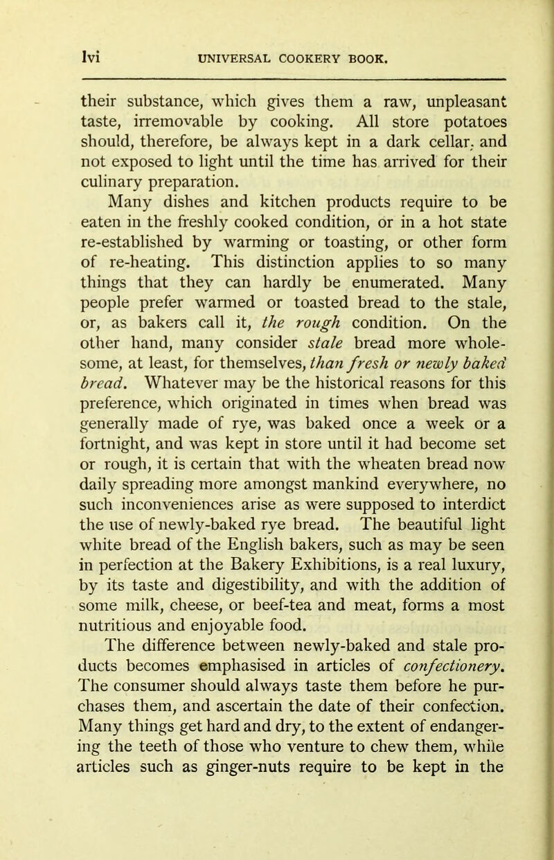 their substance, which gives them a raw, unpleasant taste, irremovable by cooking. All store potatoes should, therefore, be always kept in a dark cellar, and not exposed to light until the time has arrived for their culinary preparation. Many dishes and kitchen products require to be eaten in the freshly cooked condition, or in a hot state re-established by warming or toasting, or other form of re-heating. This distinction applies to so many things that they can hardly be enumerated. Many people prefer warmed or toasted bread to the stale, or, as bakers call it, the rough condition. On the other hand, many consider stale bread more whole- some, at least, for themselves, than fresh or newly baked bread. Whatever may be the historical reasons for this preference, which originated in times when bread was generally made of rye, was baked once a week or a fortnight, and was kept in store until it had become set or rough, it is certain that with the wheaten bread now daily spreading more amongst mankind everywhere, no such inconveniences arise as were supposed to interdict the use of newly-baked rye bread. The beautiful light white bread of the English bakers, such as may be seen in perfection at the Bakery Exhibitions, is a real luxury, by its taste and digestibility, and with the addition of some milk, cheese, or beef-tea and meat, forms a most nutritious and enjoyable food. The difference between newly-baked and stale pro- ducts becomes emphasised in articles of confectionery. The consumer should always taste them before he pur- chases them, and ascertain the date of their confection. Many things get hard and dry, to the extent of endanger- ing the teeth of those who venture to chew them, while articles such as ginger-nuts require to be kept in the