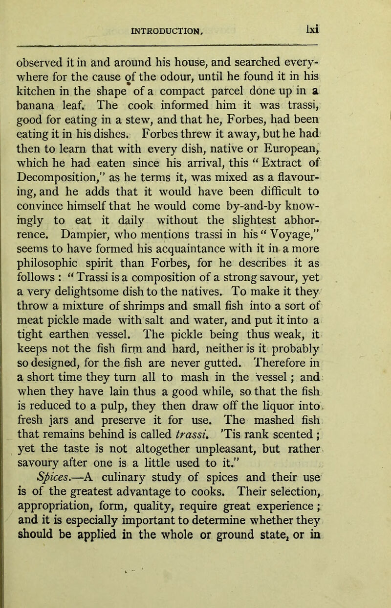 observed it in and around his house, and searched every- where for the cause of the odour, until he found it in his kitchen in the shape of a compact parcel done up m a banana leaf. The cook informed him it was trassi, good for eating in a stew, and that he, Forbes, had been eating it in his dishes. Forbes threw it away, but he had then to learn that with every dish, native or European, which he had eaten since his arrival, this “ Extract of Decomposition,” as he terms it, was mixed as a flavour- ing, and he adds that it would have been difficult to convince himself that he would come by-and-by know- ingly to eat it daily without the slightest abhor- rence. Dampier, who mentions trassi in his “ Voyage,” seems to have formed his acquaintance with it in a more philosophic spirit than Forbes, for he describes it as follows : “ Trassi is a composition of a strong savour, yet a very delightsome dish to the natives. To make it they throw a mixture of shrimps and small fish into a sort of meat pickle made with salt and water, and put it into a tight earthen vessel. The pickle being thus weak, it I keeps not the fish firm and hard, neither is it probably so designed, for the fish are never gutted. Therefore in ' a short time they turn all to mash in the vessel; and when they have lain thus a good while, so that the fish is reduced to a pulp, they then draw off the liquor into, j fresh jars and preserve it for use. The mashed fish that remains behind is called trassi. 'Tis rank scented ; yet the taste is not altogether unpleasant, but rather savoury after one is a little used to it.” Spices.—A culinary study of spices and their use is of the greatest advantage to cooks. Their selection, appropriation, form, quality, require great experience; j and it is especially important to determine whether they I should be applied in the whole or ground state, or in