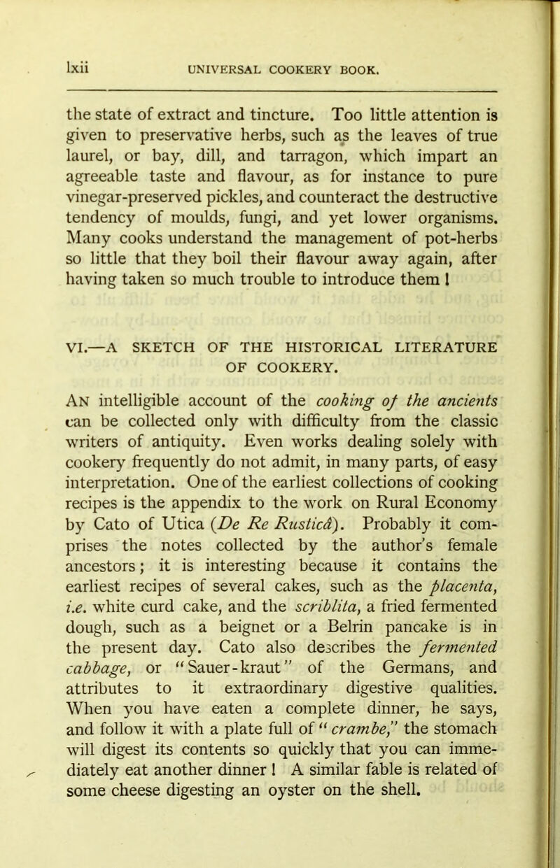 the state of extract and tincture. Too little attention is given to preservative herbs, such as the leaves of true laurel, or bay, dill, and tarragon, which impart an agreeable taste and flavour, as for instance to pure vinegar-preserved pickles, and counteract the destructive tendency of moulds, fungi, and yet lower organisms. Many cooks understand the management of pot-herbs so little that they boil their flavour away again, after having taken so much trouble to introduce them I VI.—A SKETCH OF THE HISTORICAL LITERATURE OF COOKERY. An intelligible account of the cooking of the ancients can be collected only with difficulty from the classic writers of antiquity. Even works dealing solely with cookery frequently do not admit, in many parts, of easy interpretation. One of the earliest collections of cooking recipes is the appendix to the work on Rural Economy by Cato of Utica {De Re Rusticd). Probably it com- prises the notes collected by the author’s female ancestors; it is interesting because it contains the earliest recipes of several cakes, such as the placenta, i.e. white curd cake, and the scriblita, a fried fermented dough, such as a beignet or a Belrin pancake is in the present day. Cato also describes the fermented cabbage, or “Sauer-kraut” of the Germans, and attributes to it extraordinary digestive qualities. When you have eaten a complete dinner, he says, and follow it with a plate full of “ crambef the stomach will digest its contents so quickly that you can imme- diately eat another dinner 1 A similar fable is related of some cheese digesting an oyster on the shell.