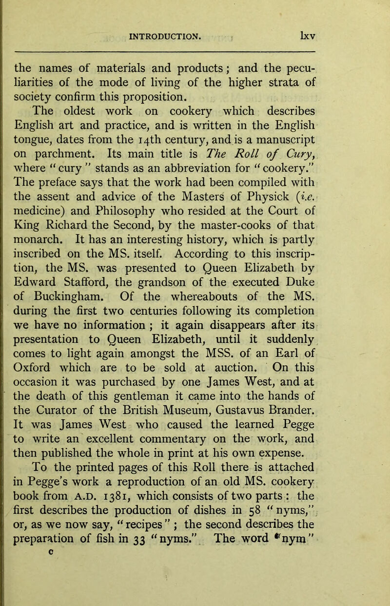 the names of materials and products; and the pecu- liarities of the mode of living of the higher strata of society confirm this proposition. The oldest work on cookery which describes English art and practice, and is written in the English tongue, dates from the 14th century, and is a manuscript on parchment. Its main title is The Roll of Cury, where “ cury ” stands as an abbreviation for “ cookery.” The preface says that the work had been compiled with the assent and advice of the Masters of Physick (i.e. medicine) and Philosophy who resided at the Court of King Richard the Second, by the master-cooks of that monarch. It has an interesting history, which is partly inscribed on the MS. itself. According to this inscrip- tion, the MS. was presented to Queen Elizabeth by Edward Stafford, the grandson of the executed Duke of Buckingham. Of the wheieabouts of the MS. during the first two centuries following its completion we have no information ; it again disappears after its presentation to Queen Elizabeth, until it suddenly comes to light again amongst the MSS. of an Earl of Oxford which are to be sold at auction. On this occasion it was purchased by one James West, and at the death of this gentleman it came into the hands of the Curator of the British Museum, Gustavus Brander. It was James West who caused the learned Pegge to write an excellent commentary on the work, and then published the whole in print at his own expense. To the printed pages of this Roll there is attached in Pegge’s work a reproduction of an old MS. cookery book from a.d. 1381, which consists of two parts : the first describes the production of dishes in 58 nyms,” or, as we now say, “ recipes ” ; the second describes the preparation of fish in 33 “ nyms.” The word *^nym ”