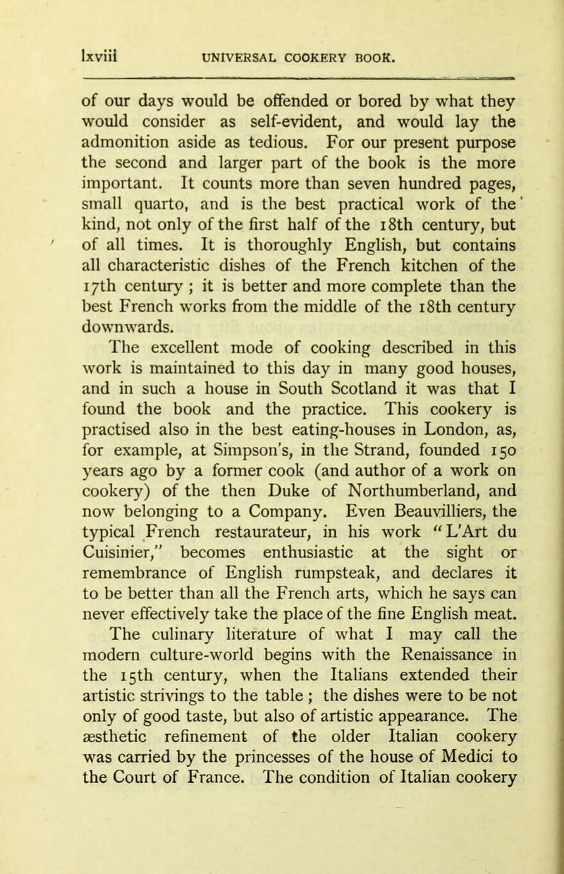 of our days would be offended or bored by what they would consider as self-evident, and would lay the admonition aside as tedious. For our present purpose the second and larger part of the book is the more important. It counts more than seven hundred pages, small quarto, and is the best practical work of the' kind, not only of the first half of the i8th century, but of all times. It is thoroughly English, but contains all characteristic dishes of the French kitchen of the 17th century ; it is better and more complete than the best French works from the middle of the i8th century downwards. The excellent mode of cooking described in this work is maintained to this day in many good houses, and in such a house in South Scotland it was that I found the book and the practice. This cookery is practised also in the best eating-houses in London, as, for example, at Simpson’s, in the Strand, founded 150 years ago by a former cook (and author of a work on cookery) of the then Duke of Northumberland, and now belonging to a Company. Even Beauvilliers, the typical French restaurateur, in his work “L’Art du Cuisinier,” becomes enthusiastic at the sight or remembrance of English rumpsteak, and declares it to be better than all the French arts, which he says can never effectively take the place of the fine English meat. The culinary literature of what I may call the modern culture-world begins with the Renaissance in the 15th century, when the Italians extended their artistic strivings to the table ; the dishes were to be not only of good taste, but also of artistic appearance. The aesthetic refinement of the older Italian cookery was carried by the princesses of the house of Medici to the Court of France. The condition of Italian cookery