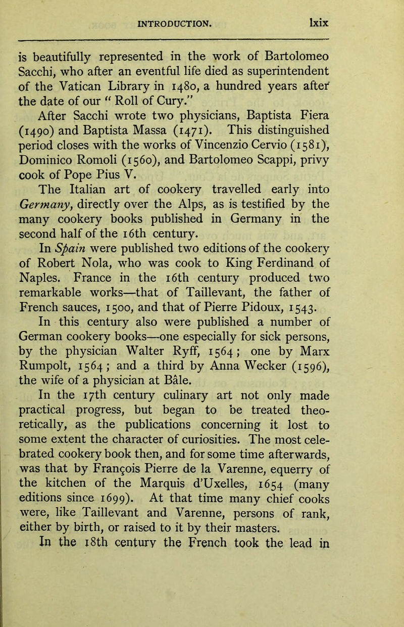 is beautifully represented in the work of Bartolomeo Sacchi, who after an eventful life died as superintendent of the Vatican Library in 1480, a hundred years after the date of our “ Roll of Cury.” After Sacchi wrote two physicians, Baptista Fiera (1490) and Baptista Massa (1471). This distinguished period closes with the works of Vincenzio Cervio (1581), Dominico Romoli (1560), and Bartolomeo Scappi, privy cook of Pope Pius V. The Italian art of cookery travelled early into Germany, directly over the Alps, as is testified by the many cookery books published in Germany in the second half of the 16th century. In Spain were published two editions of the cookery of Robert Nola, who was cook to King Ferdinand of Naples. France in the i6th century produced two remarkable works—that of Taillevant, the father of French sauces, 1500, and that of Pierre Pidoux, 1543. In this century also were published a number of German cookery books—one especially for sick persons, by the physician Walter Ryff, 1564; one by Marx Rumpolt, 1564; and a third by Anna Wecker (1596), the wife of a physician at Bale. In the 17th century culinary art not only made practical progress, but began to be treated theo- retically, as the publications concerning it lost to some extent the character of curiosities. The most cele- brated cookery book then, and for some time afterwards, was that by Frangois Pierre de la Varenne, equerry of the kitchen of the Marquis d’Uxelles, 1654 (many editions since 1699). At that time many chief cooks were, like Taillevant and Varenne, persons of rank, either by birth, or raised to it by their masters. In the 18th century the French took the lead in