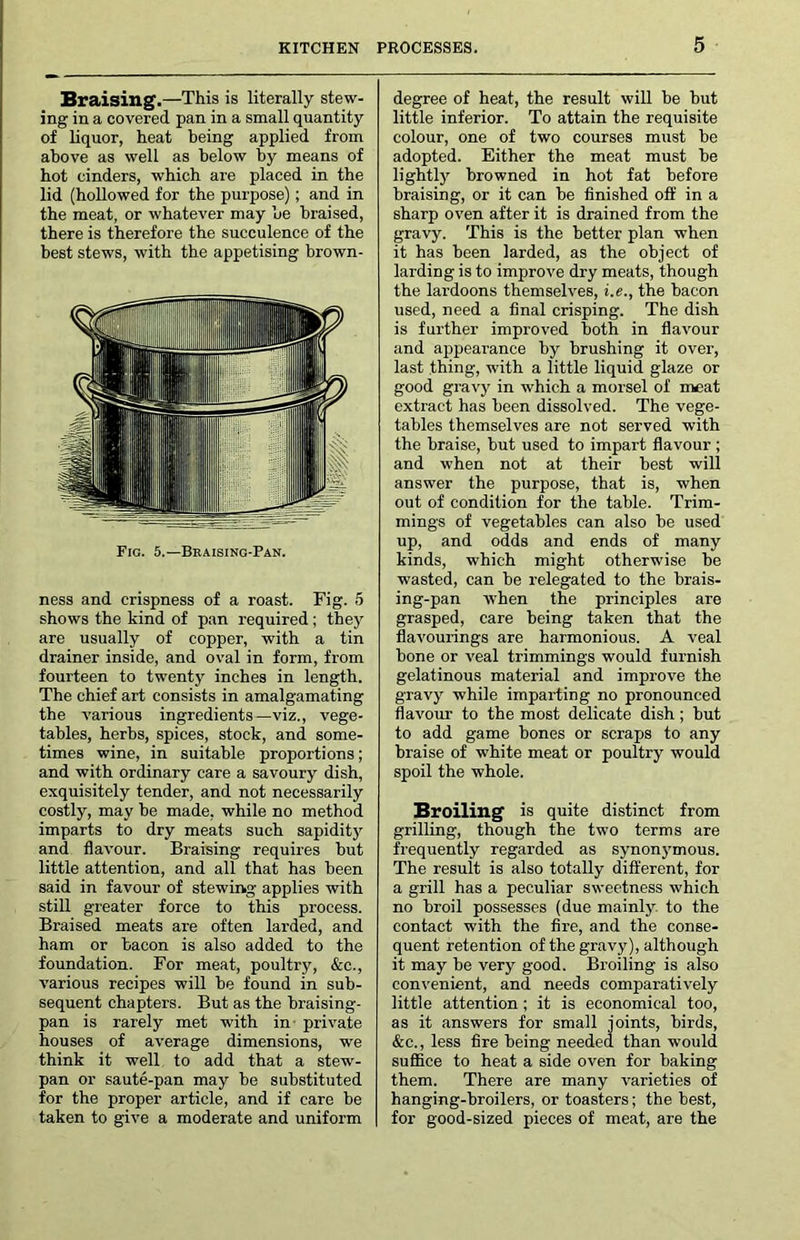 Braising.—This is literally stew- ing in a covered pan in a small quantity of liquor, heat being applied from above as well as below by means of hot cinders, which are placed in the lid (hollowed for the purpose); and in the meat, or whatever may be braised, there is therefore the succulence of the best stews, with the appetising brown- ness and crispness of a roast. Fig. 5 shows the kind of pan required ; they are usually of copper, with a tin drainer inside, and oval in form, from fourteen to twenty inches in length. The chief art consists in amalgamating the various ingredients—viz., vege- tables, herbs, spices, stock, and some- times wine, in suitable proportions; and with ordinary care a savoury dish, exquisitely tender, and not necessarily costly, may be made, while no method imparts to dry meats such sapidity and flavour. Braising requires but little attention, and all that has been said in favour of stewing applies with still greater force to this process. Braised meats are often larded, and ham or bacon is also added to the foundation. For meat, poultry, &c., various recipes will be found in sub- sequent chapters. But as the braising- pan is rarely met with in- private houses of average dimensions, we think it well to add that a stew- pan or saute-pan may be substituted for the proper article, and if care be taken to give a moderate and uniform degree of heat, the result wiU be but little inferior. To attain the requisite colour, one of two courses must be adopted. Either the meat must be lightl}’’ browned in hot fat before braising, or it can be finished off in a sharp oven after it is drained from the gravy. This is the better plan when it has been larded, as the object of larding is to improve dry meats, though the lardoons themselves, i.e., the bacon used, need a final crisping. The dish is further improved both in flavour and appearance by brushing it over, last thing, with a little liquid glaze or good gravy in which a morsel of iMat extract has been dissolved. The vege- tables themselves are not served with the braise, but used to impart flavour ; and when not at their best will answer the purpose, that is, when out of condition for the table. Trim- mings of vegetables can also be used up, and odds and ends of many kinds, which might otherwise be wasted, can be relegated to the brais- ing-pan when the principles are grasped, care being taken that the flavourings are harmonious. A veal bone or veal trimmings would furnish gelatinous material and improve the gravy while imparting no pronounced flavour- to the most delicate dish; but to add game bones or scraps to any braise of white meat or poultry would spoil the whole. Broiling' is quite distinct from grilling, though the two terms are frequently regarded as synonymous. The result is also totally different, for a grill has a peculiar sweetness which no broil possesses (due mainly, to the contact with the fire, and the conse- quent retention of the gravy), although it may be very good. Broiling is also convenient, and needs comparatively little attention; it is economical too, as it answers for small joints, birds, &c., less fire being needed than would suflice to heat a side oven for baking them. There are many varieties of hanging-broilers, or toasters; the best, for good-sized pieees of meat, are the