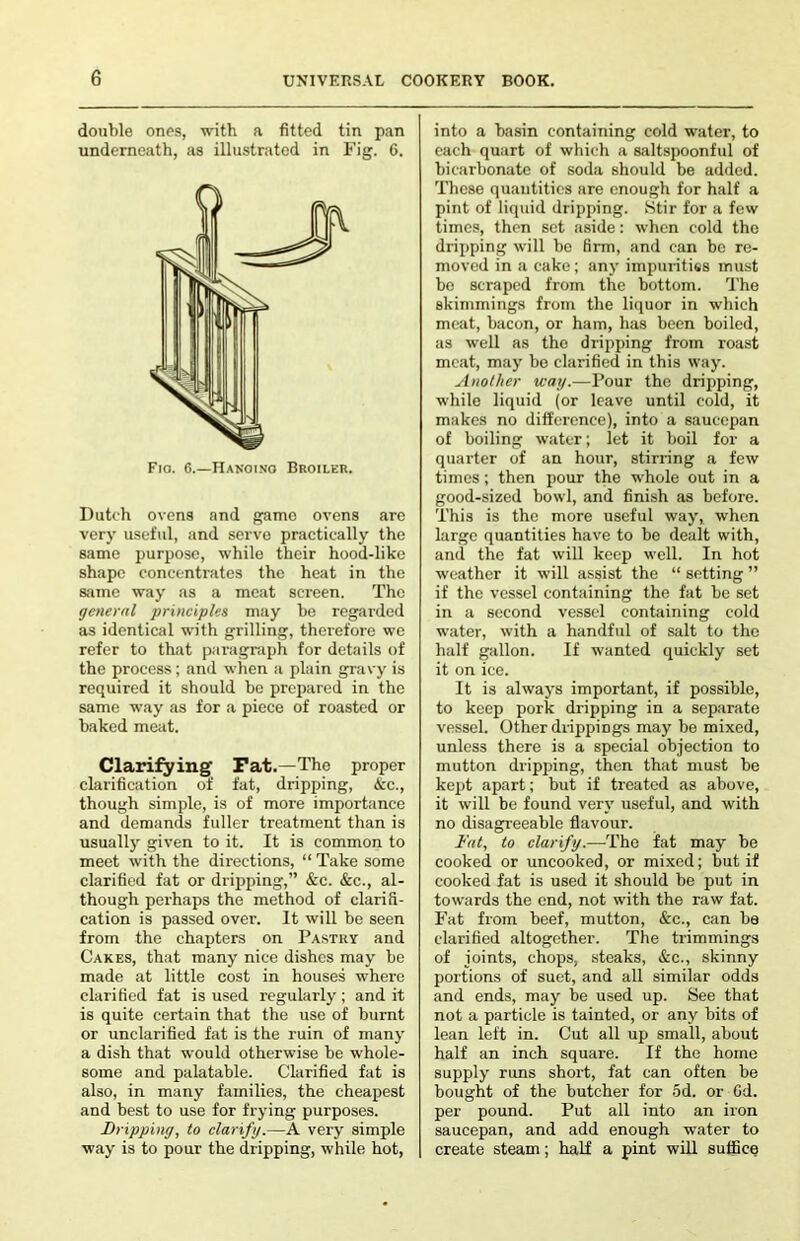 double ones, with a fitted tin pan underneath, as illustrated in Fig. 6. Fio. 6.—IIanotno Broiler. Dutch ovens and game ovens are very useful, and serve practically the same purpose, while their hood-like shape concentrates the heat in the same way as a meat screen. The general principles may be regarded as identical with grilling, therefore we refer to that paragraph for details of the process; and when a plain gravy is required it should be prepared in the same way as for a piece of roasted or baked meat. Clarifying Pat.—The proper clarification of fat, dripping, <kc., though simple, is of more importance and demands fuller treatment than is usually given to it. It is common to meet with the directions, “ Take some clarified fat or dripping,” &c. &c., al- though perhaps the method of clarid- cation is passed over. It will be seen from the chapters on Pastry and Cakes, that many nice dishes may be made at little cost in houses where clarified fat is used regularly; and it is quite certain that the use of burnt or unclarified fat is the ruin of many a dish that would otherwise be whole- some and palatable. Clarified fat is also, in many families, the cheapest and best to use for frying purposes. Dripping, to clarify.—A very simple way is to pour the dripping, while hot. into a basin containing cold water, to each quart of which a saltspoonful of bicarbonate of soda should be added. These quantities are enough for half a pint of liquid dripping. Stir for a few times, then set aside: when cold the dripping will be firm, and can be re- moved in a cake; any impuiities must bo scraped from the bottom. The skimmings from the liquor in which meat, bacon, or ham, has been boiled, as well as the dripping from roast meat, may be clarified in this way. Another way.—Pour the dripping, while liquid (or leave until cold, it makes no difference), into a saucepan of boiling water; let it boil for a quarter of an hour, stirring a few times; then pour the whole out in a good-sized bowl, and finish as before. This is the more useful way, when large quantities have to be dealt with, and the fat will keep well. In hot weather it will assist the “ setting ” if the vessel containing the fat be set in a second vessel containing cold waiter, with a handful of salt to the half gallon. If wanted quickly set it on ice. It is always important, if possible, to keep pork dripping in a separate vessel. Other drippings may be mixed, unless there is a special objection to mutton dripping, then that must be kej)t apart; but if treated as above, it will be found very useful, and with no disagreeable flavour. Fat, to clarify.—The fat may be cooked or uncooked, or mixed; but if cooked fat is used it should be put in towards the end, not with the raw fat. Fat from beef, mutton, &c., can be clarified altogether. The trimmings of joints, chops, steaks, &c., skinny portions of suet, and all similar odds and ends, may be used up. See that not a particle is tainted, or any bits of lean left in. Cut all up small, about half an inch square. If the home supply runs short, fat can often be bought of the butcher for 5d. or Gd. per pound. Put all into an iron saucepan, and add enough water to create steam; half a pint will suffice