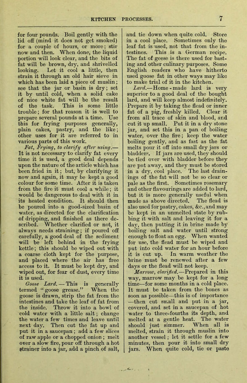 for four pounds. Boil gently with the lid ofi (mind it does not get smoked) for a couple of hours, or more; stir now and then. When done, the liquid portion will look clear, and the bits of fat will be brown, dry, and shrivelled looking. Let it cool a little, then strain it through an old hair sieve in which has been laid a piece of muslin; see that the jar or basin is dry; set it by until cold, when a solid cake of nice white fat will be the result of the task. This is some little trouble; for that reason it is well to prepare several pounds at a time. Use this for frying purposes generall}', plain cakes, pastry, and the like; other uses for it are referred to in various parts of this work. Fat, Frying, to clarify after using.— It is not necessary to clarify fat every time it is used, a good deal depends upon the nature of the article which has been fried in it; but, by clarifying it now and again, it may be kept a good colour for some time. After it is taken from the fire it must cool a while; it would be dangerous to deal with it in its heated condition. It should then be poured into a good-sized basin of water, as directed for the clarification of dripping, and finished as there de- scribed. Whether clarified or not, it always needs straining; if poured off carefully, a good deal of the sediment will be left behind in the frying kettle; this should be wiped out with a coarse cloth kept for the purpose, and placed where the air has free access to it. It must be kept dry, and wiped out, for fear of dust, every time it is used. Goose Lard. — This is generally termed “goose grease.” When the goose is drawn, strip the fat from the intestines and take the leaf of fat from the inside. Throw it into a bowl of cold water with a little salt; change the water a few times and leave until next day. Then cut the fat up and put it in a saucepan ; add a few slices of raw apple or a chopped onion ; melt over a slow fire, pour off through a hot etrainer into a jar, add a pinch of salt, and tie down when quite cold. Store in a cool place. Sometimes only the leaf fat is used, not that from the in- testines. This is a German recipe. The fat of geese is there used for bast- ing and other culinary purposes. Some English readers who have hitherto used goose fat in other ways may like to make trial of it in the kitchen. Lard.—Home - made lard is very superior to a good deal of the bought lard, and will keep almost indefinitel3'. Prepare it by taking the flead or inner fat of a pig, freshly killed. Clear it from all trace of skin and blood, and cut it up small. Put it in a dry stone jar, and set this in a pan of boiling water, over the fire; keep the water boiling gently, and as fast as the fat melts pour it off into small dry jars or bladders. If jars are used, thej'^ should be tied over with bladder before they are put away, and they must be stored in a dry, cool place. The last drain- ings of the fat will not be so clear or pale as the first. Sometimes rosemary and other flavourings are added to lard, but it is more generally useful when made as above directed. The flead is also used for pastry, cakes, &c., and may be kept in an unmelted state bj”^ rub- bing it with salt and leaving it for a dajq then putting it in brine made bj^ boiling salt and water until strong enough to float an egg. When wanted for use, the flead must be wiped and put into cold water for an hour before it is cut up. In warm weather the brine must be renewed after a few days or the flead will not keep. Marrow, clarified.—Prepared in this way, marrow may be kept for a long time—for some months in a cold place. It must be taken from the bones as soon as possible—this is of importance —then cut small and put in a jar, covered, and set in a saucepan of hot water to three-fourths its depth, and melted at a gentle heat. The water should just simmer. When all is melted, strain it through muslin into another vessel; let it settle for a few minutes, then pour it into small dry jars. When quite cold, tie or paste