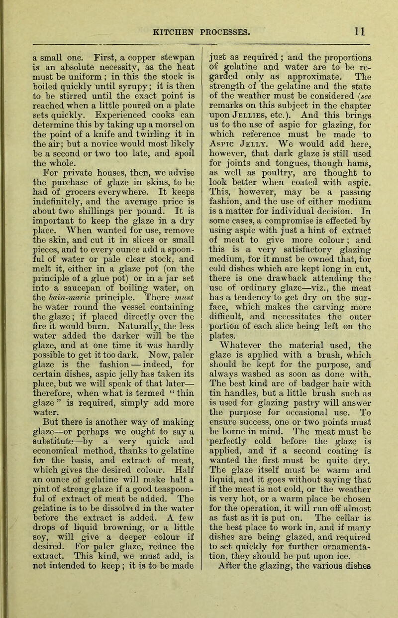 a small one. First, a copper stewpan is an absolute necessity, as the beat must be uniform ; in this the stock is boiled quickly until syrupy; it is then to be stirred until the exact point is reached when a little poured on a plate sets quickly. Experienced cooks can determine this by taking up a morsel on the point of a knife and twirling it in the air; but a novice would most likely be a second or two too late, and spoil the whole. For private houses, then, we advise the purchase of glaze in skins, to be had of grocers everywhere. It keeps indefinitely, and the average price is about two shillings per pound. It is important to keep the glaze in a dry place. When wanted for use, remove the skin, and cut it in slices or small pieces, and to every ounce add a spoon- ful of water or pale clear stock, and melt it, either in a glaze pot (on the principle of a glue pot) or in a jar set into a saucepan of boiling water, on the bain-marie principle. There must be water round the vessel containing the glaze; if placed directly over the fire it would burn. Naturally, the less water added the darker will be the glaze, and at one time it was hardly possible to get it too dark. Now, paler glaze is the fashion — indeed, for certain dishes, aspic jelly has taken its place, but we will speak of that later—• therefore, when what is termed “ thin glaze ” is required, simply add more water. But there is another way of making glaze—or perhaps we ought to say a substitute—by a very quick and economical method, thanks to gelatine for the basis, and extract of meat, which gives the desired colour. Half an ounce of gelatine will make half a pint of strong glaze if a good teaspoon- ful of extract of meat be added. The gelatine is to be dissolve d in the water before the extract is added. A few drops of liquid browning, or a little soy, will give a deeper colour if desired. For paler glaze, reduce the extract. This kind, we must add, is not intended to keep; it is to be made just as required; and the proportions of gelatine and water are to be re- garded only as approximate. The strength of the gelatine and the state of the weather must be considered [see remarks on this subject in the chapter upon Jellies, etc.). And this brings us to the use of aspic for glazing, for which reference must be made to Aspic Jelly. We would add here, however, that dark glaze is still used for joints and tongues, though hams, as well as poultry, are thought to look better when coated with aspic. This, however, may be a passing fashion, and the use of either medium is a matter for individual decision. In some cases, a compromise is effected by using aspic with just a hint of extract of meat to give more colour; and this is a very satisfactory glazing medium, for it must be owned that, for cold dishes which are kept long in cut, there is one drawback attending the use of ordinary glaze—-viz., the meat has a tendency to get dry on the sur- face, which makes the carving more difficult, and necessitates the outer portion of each slice being left on the plates. Whatever the material used, the glaze is applied with a brush, which should be kept for the purpose, and always washed as soon as done with. The best kind are of badger hair with tin handles, but a little brush such as is used for glazing pastry will answer the purpose for occasional use. To ensure success, one or two points must be borne in mind. The meat must be perfectly cold before the glaze is applied, and if a second coating is wanted the first must be quite dry. The glaze itself must be warm and liquid, and it goes without saying that if the meat is not cold, or the weather is very hot, or a warm place be chosen for the operation, it will run off almost as fast as it is put on. The cellar is the best place to work in, and if many dishes are being glazed, and required to set quickly for further ornamenta- tion, they should be put upon ice. After the glazing, the various dishes