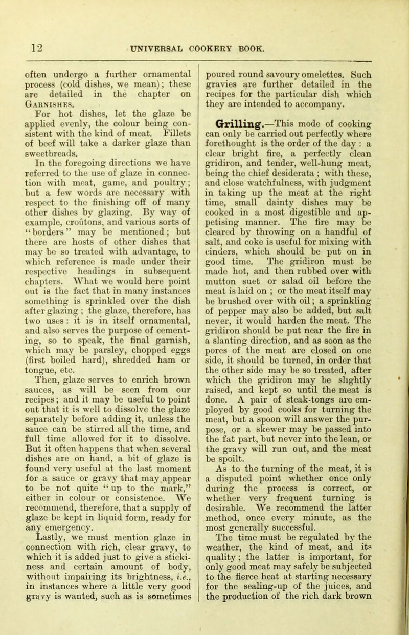 often undergo a further ornamental process (cold dishes, we mean); these are detailed in the chapter on Gaunishes. For hot dishes, let the glaze be applied evenly, the colour being con- sistent with the kind of meat. Fillets of beef will take a darker glaze tluin sweetbreads. In the foregoing directions we have referred to the use of glaze in connec- tion with meat, game, and poultry; but a few words arc necessiiry with respect to the finishing off of many other dishes by glazing. I5y way of example, croutons, and various sorts of “ borders ” may be mentioned ; but there are hosts of other dishes that may bo so treated with advantage, to which reference is made under their rcsp(.‘ctive headings in subsequent cha])ters. AV'hat we would here point out is the fact that in many imstances something is sprinkled over the dish after glazing ; the glaze, therefore, has two uses : it is in itself ornamental, and also serves the purpose of cement- ing, so to speak, the final ganiish, which may be parsle)', choj)ped eggs (first boiled hard), shredded ham or tongue, etc. Then, glaze serves to enrich brown sauces, as will be seen from our recipes; and it may be useful to point out that it is well to dissolve the glaze separately before adding it, unless the sauce can be stirred all the time, and full time allowed for it to dissolve. But it often happens that when several dishes are on hand, a bit of glaze is found very useful at the last moment for a sauce or gravy that may appear to be not quite “ up to the mark,” either in colour or consistence. We recommend, therefore, that a supply of glaze be kept in liquid form, ready for any emergenc}’. Lastljq we must mention glaze in connection with rich, clear gravy, to which it is added just to give a sticki- ness and certain amount of body, without impairing its brightness, i.e., in instances where a little very good gra vy is wanted, such as is sometimes poured round savoury omelettes. Such gravies are further detailed in the recipes for the particular dish which they arc intended to accompany. Grilling.—This mode of cooking can only be carried out perfectly where forethought is the order of the day : a clear bright fire, a perfectly clean gridiron, and tender, well-hung meat, being the chief desiderata ; with these, and close watchfulness, with judgment in taking up the meat at the right time, small dainty dishes may be cooked in a most digestible and ap- petising manner. The tire may be cleared by throwing on a handful of salt, and coke is useful for mixing with cinders, which should be put on in good time. The gridiron must be made hot, and then rubbed over with mutton suet or salad oil before the meat is laid on ; or the meat itself may be brushed over with oil; a sprinkling of pepper may also be added, but salt never, it would harden the meat. The gridiron should bo put near the fire in a slanting direction, and as soon as the pores of the meat are closed on one side, it should be turned, in order that the other side may be so treated, after which the gridiron may be slightly raised, and kept so until the meat is done. A pair of steak-tongs are em- ployed by good cooks for turning the meat, but a spoon will answer the pur- pose, or a skewer may be passed into the fat part, but never into the lean, or the gravy will run out, and the meat be spoilt. As to the turning of the meat, it is a disputed point whether once only during the process is correct, or whether very frequent turning is desirable. We recommend the latter method, once every minute, as the most generally successful. The time must be regulated by the weather, the kind of meat, and its quality; the latter is important, for only good meat may safely be subjected to the fierce heat at starting necessary for the sealing-up of the juices, and the production of the rich dark brown