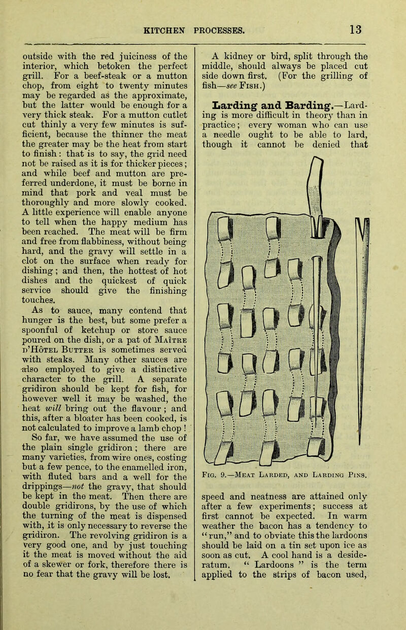 outside with the red juiciness of the interior, which betoken the perfect grill. For a heef-steak or a mutton chop, from eight to twenty minutes may be regarded as the approximate, but the latter would be enough for a very thick steak. For a mutton cutlet cut thinly a very few minutes is suf- ficient, because the thinner the meat the greater may be the heat from start to finish : that is to say, the grid need not be raised as it is for thicker pieces; and while beef and mutton are pre- ferred underdone, it must be borne in mind that pork and veal must be thoroughly and more slowly cooked. A little experience will enable anyone to tell when the happy medium has been reached. The meat will he firm and free from flabbiness, without being hard, and the gravy will settle in a clot on the surface when ready for dishing; and then, the hottest of hot dishes and the quickest of quick service should give the finishing touches. As to sauce, many contend that hunger is the best, but some prefer a spoonful of ketchup or store sauce poured on the dish, or a pat of MaItre d’Hotel Butter is sometimes served with steaks. Many other sauces are -also employed to give a distinctive character to the grill. A separate gridiron should be kept for fish, for however well it may he washed, the heat will bring out the flavour ; and this, after a bloater has been cooked, is not calculated to improve a lamb chop ! So far, we have assumed the use of the plain single gridiron ; there are many varieties, from wire ones, costing but a few pence, to the enamelled iron, with fluted bars and a well for the drippings—Moi the gravy, that should be kept in the meat. Then there are double gridirons, by the use of which the turning of the meat is dispensed with, it is only necessary to reverse the gridiron. The revolving gridiron is a very good one, and by just touching it the meat is moved without the aid of a skewer or fork, therefore there is no fear that the gravy will be lost. A kidney or bird, split through the middle, should always he placed cut side down first. (For the grilling of fish—see Fish.) Larding and Barding.—Lard- ing is more difficult in theory than in practice; every woman who can use a needle ought to be able to lard, though it cannot be denied that speed and neatness are attained only after a few experiments; success at first cannot be expected. In warm weather the bacon has a tendency to “run,” and to obviate this the lardoons should be laid on a tin set upon ice as soon as cut. A cool hand is a deside- ratum. “ Lardoons ” is the term applied to the strips of bacon used.