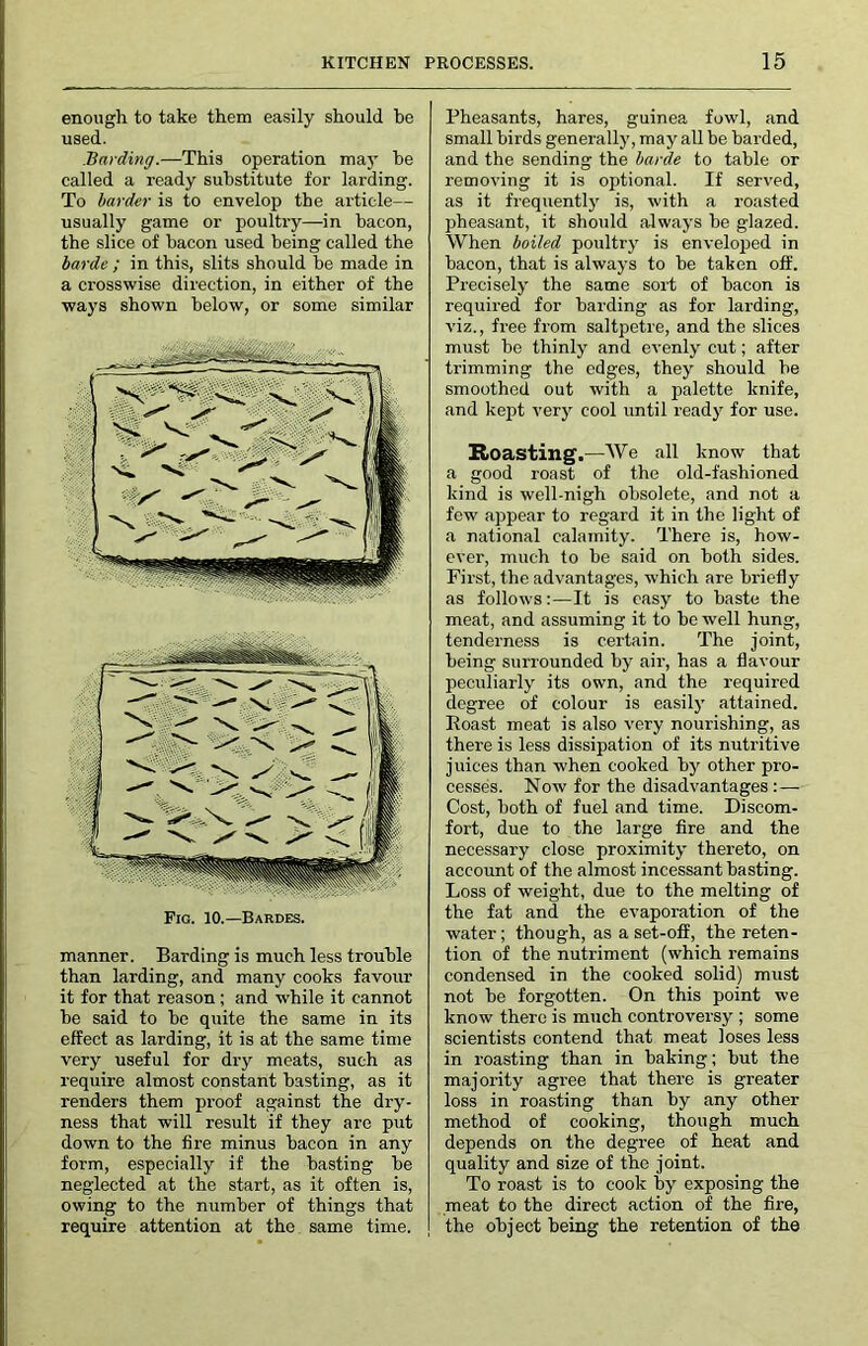 enough to take them easily should be used. Harding.—This operation may he called a ready substitute for larding. To harder is to envelop the article— usually game or poultry—in bacon, the slice of bacon used being called the horde ; in this, slits should be made in a crosswise direction, in either of the ways shown below, or some similar manner. Barding is much less trouble than larding, and many cooks favour it for that reason; and w'hile it cannot he said to he quite the same in its effect as larding, it is at the same time very useful for dry meats, such as require almost constant hasting, as it renders them proof against the dry- ness that will result if they are put down to the fire minus bacon in any form, especially if the hasting he neglected at the start, as it often is, owing to the number of things that require attention at the same time. Pheasants, hares, guinea fowl, and small birds generally, may all be harded, and the sending the horde to table or removing it is optional. If served, as it frequently is, with a roasted pheasant, it should always he glazed. When hailed poultry is enveloped in bacon, that is always to he taken off. Preciselj^ the same sort of bacon is required for barding as for larding, viz., free from saltpetre, and the slices must he thinly and evenly cut; after trimming the edges, they should he smoothed out with a palette knife, and kept verj^ cool until ready for use. Boasting.—We all know that a good roast of the old-fashioned kind is well-nigh obsolete, and not a few appear to regard it in the light of a national calamity. There is, how- ever, much to he said on both sides. First, the advantages, which are briefly as follows:—It is easy to haste the meat, and assuming it to he well hung, tenderness is certain. The joint, being surrounded by air, has a flavour peculiarly its own, and the required degree of colour is easil)' attained. Roast meat is also very nourishing, as there is less dissipation of its nutritive j uices than when cooked by other pro- cesses. Now for the disadvantages :— Cost, both of fuel and time. Discom- fort, due to the large fire and the necessary close proximity thereto, on account of the almost incessant hasting. Loss of weight, due to the melting of the fat and the evaporation of the water; though, as a set-off, the reten- tion of the nutriment (which remains condensed in the cooked solid) must not be forgotten. On this point we know there is much controversy ; some scientists contend that meat loses less in roasting than in baking; but the majority agree that there is greater loss in roasting than by any other method of cooking, though much depends on the degree of heat and quality and size of the joint. To roast is to cook by exposing the meat to the direct action of the fire, the object being the retention of the